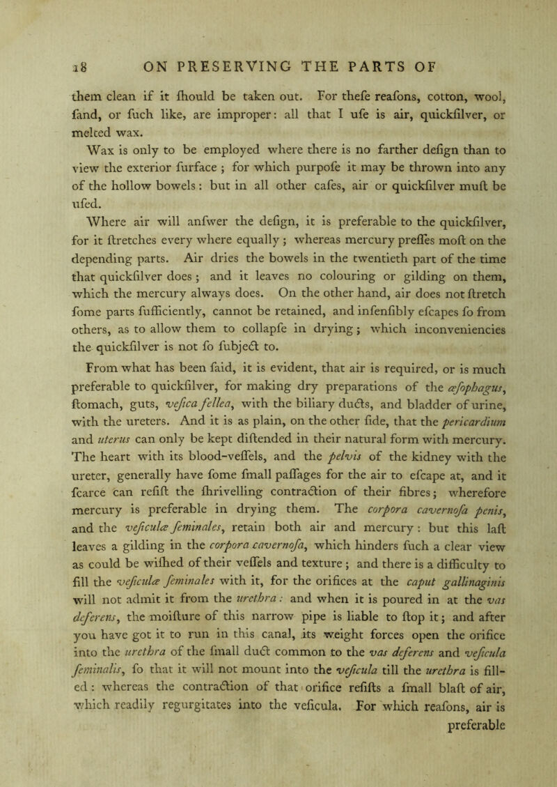 them clean if it Ihould be taken out. For thefe reafons, cotton, wool, fand, or fuch like, are improper: all that I ufe is air, quicklilver, or melted wax. Wax is only to be employed where there is no farther defign than to view the exterior furface ; for which purpofe it may be thrown into any of the hollow bowels: but in all other cafes, air or quicklilver mull be ufed. Where air will anfwer the defign, it is preferable to the quicklilver, for it flretches every where equally ; whereas mercury prefTes moll on the depending parts. Air dries the bowels in the twentieth part of the time that quicklilver does ; and it leaves no colouring or gilding on them, which the mercury always does. On the other hand, air does not ftretch fome parts fufficiently, cannot be retained, and infenlibly efcapes fo from others, as to allow them to collapfe in drying; which inconveniencies the quicklilver is not fo fubjed to. From what has been faid, it is evident, that air is required, or is much preferable to quickfilver, for making dry preparations of the cefophagus, ftomach, guts, vefica fellea, with the biliary duds, and bladder of urine, with the ureters. And it is as plain, on the other lide, that the pericardium and uterus can only be kept diflended in their natural form with mercury. The heart with its blood-velfels, and the pelvis of the kidney with the ureter, generally have fome fmall palTages for the air to efcape at, and it fcarce can refill the Ihrivelling contradion of their fibres; wherefore mercury is preferable in drying them. The corpora cavernofa penis, and the veficula feminales, retain both air and mercury : but this laft leaves a gilding in the corpora cavernoja, which hinders fuch a clear view as could be wilhed of their velfels and texture ; and there is a difficulty to fill the veficula feminales with it, for the orifices at the caput gallinaginis will not admit it from the urethra: and when it is poured in at the vas deferens, the moilture of this narrow pipe is liable to flop it; and after you have got it to run in this canal, its weight forces open the orifice into the urethra of the fmall dud common to the vas deferens and veficula feminalis, fo that it will not mount into the veficula till the urethra is fill- ed : whereas the contradion of that ■ orifice refills a fmall blall of air, which readily regurgitates into the veficula. For which reafons, air is preferable