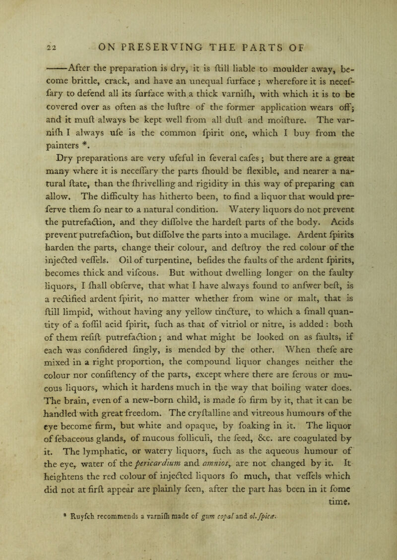 After the preparation is dry, it is ftill liable to moulder away, be- come brittle, crack, and have an unequal furface ; wherefore it is necef- fary to defend all its furface with a thick varnifh, with which it is to be covered over as often as the luftre of the former application wears off; and it muft always be kept well from all dull and moifture. The var- nifh I always ufe is the common fpirit one, which I buy from the painters *. Dry preparations are very ufeful in feveral cafes ; but there are a great many where it is neceffary the parts fhould be flexible, and nearer a na- tural ftate, than the fhrivelling and rigidity in this way of preparing can allow. The difficulty has hitherto been, to find a liquor that would pre- ferve them fo near to a natural condition. Watery liquors do not prevent the putrefaction, and they diffolve the hardeft parts of the body. Acids prevent putrefaction, but diffolve the parts into a mucilage. Ardent fpirits harden the parts, change their colour, and deftroy the red colour of the injeCted veffels. Oil of turpentine, befides the faults of the ardent fpirits, becomes thick and vifcous. But without dwelling longer on the faulty liquors, I fhall obferve, that what I have always found to anfwer befl, is a rectified ardent fpirit, no matter whether from wine or malt, that is ftill limpid, without having any yellow tinCIure, to which a fmall quan- tity of a foflil acid fpirit, fuch as that of vitriol or nitre, is added : both of them refill putrefaction; and what might be looked on as faults, if each was confidered fingly, is mended by the other. When thefe are mixed in a right proportion, the compound liquor changes neither the colour nor confiflency of the parts, except where there are ferous or mu- cous liquors, which it hardens much in the way that boiling water does. The brain, even of a new-born child, is made fo firm by it, that it can be handled with great freedom. The cryffalline and vitreous humours of the eye become firm, but white and opaque, by foaking in it. The liquor of febaceous glands, of mucous folliculi, the feed, 8tc. are coagulated by it. The lymphatic, or watery liquors, fuch as the aqueous humour of the eye,, water of the pericardium and amnios, are not changed by it. It heightens the red colour of injeCted liquors fo much, that veffels which did not at firfl appear are plainly feen, after the part has been in it fome time. ■* Ruyfch recommends a varnifh made of gum copal and ol.fpicer.