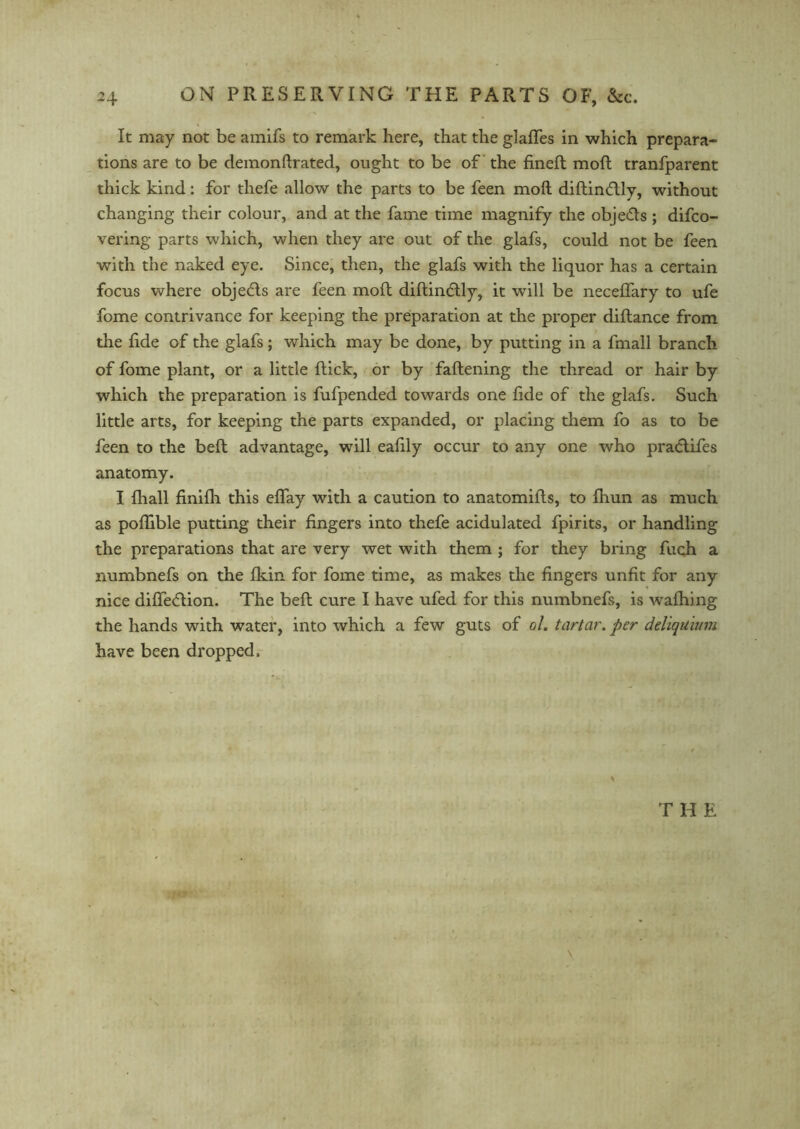 It may not be amifs to remark here, that the glafles in which prepara- tions are to be demonftrated, ought to be of the fineft moil tranfparent thick kind: for thefe allow the parts to be feen moft diflindlly, without changing their colour, and at the fame time magnify the obje&s ; difco- vering parts which, when they are out of the glafs, could not be feen with the naked eye. Since, then, the glafs with the liquor has a certain focus where objedls are feen moll diflindlly, it will be necelfary to ufe fome contrivance for keeping the preparation at the proper diflance from the fide of the glafs; which may be done, by putting in a fmall branch of fome plant, or a little flick, or by faflening the thread or hair by which the preparation is fufpended towards one fide of the glafs. Such little arts, for keeping the parts expanded, or placing them fo as to be feen to the belt advantage, will eafily occur to any one who praclifes anatomy. I fhall finifh this effay with a caution to anatomifls, to fhun as much as poflible putting their fingers into thefe acidulated fpirits, or handling the preparations that are very wet with them ; for they bring fuch a numbnefs on the fkin for fome time, as makes the fingers unfit for any nice diffedlion. The beft cure I have ufed for this numbnefs, is w7afhing the hands with water, into which a few guts of ol. tartar. per deliquium have been dropped. T H E