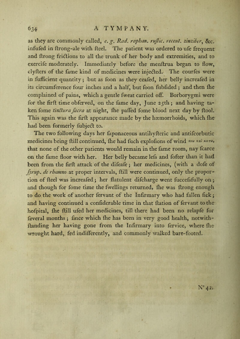 as they are commonly called, e.g. Rad. raphan. rujlic. recent, zinziber, &c. infufed in ftrong-ale with fteel. The patient was ordered to ufe frequent and ftrong fridlions to all the trunk of her body and extremities, and to exercife moderately. Immediately before the menftrua began to flow, clyfters of the fame kind of medicines were injedled. The courfes were in fuflicient quantity; but as foon as they ceafed, her belly increafed in its circumference four inches and a half, but foon fubflded ; and then fhe complained of pains, which a gentle fweat carried off. Borborygmi were for the firft time obferved, on the fame day, June 25th ; and having ta- ken fome tinffura Jacra at night, fhe palled fome blood next day by ftool. This again was the fxrft appearance made by the haemorrhoids, which fhe had been formerly fubjedt to. The two following days her faponaceous antihyfteric and antifcorbutic medicines being Hill continued, fhe had fuch explolions of wind that none of the other patients would remain in the fame room, nay fcarce on the fame floor with her. Her belly became lefs and fofter than it had been from the firft attack of the difeafe; her medicines, (with a dofe of fyrup. de rhamno at proper intervals, ftill were continued, only the propor- tion of fteel was increafed; her flatulent difcharge went fuccefsfully on ‘r and though for fome time the fwellings returned, Ihe was ftrong enough to do the work of another fervant of the Infirmary who had fallen lick; and having continued a confiderable time in that ftation of fervant to the hofpital, fhe ftill ufed her medicines, till there had been no relapfe for feveral months ; fince which Ihe has been in very good health, notwith- ltanding her having gone from the Infirmary into fervice, where fhe wrought hard, fed indifferently, and commonly walked bare-footed. N° 42,