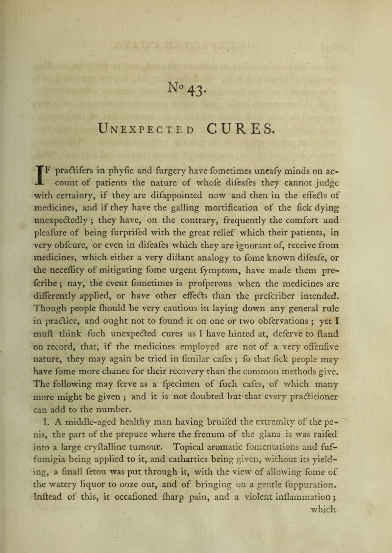 Unexpected CURES. IF praCtifers in phyfic and furgery have fometimes uneafy minds on ac- count of patients the nature of whofe difeafes they cannot judge with certainty, if they are difappointed now and then in the effeds of medicines, and if they have the galling mortification of the fick dying unexpectedly ; they have, on the contrary, frequently the comfort and pleafure of being furprifed with the great relief which their patients, in very obfcure, or even in difeafes which they are ignorant of, receive from medicines, which either a very diftant analogy to fome known difeafe, or the necefiity of mitigating fome urgent fymptom, have made them pre- fcribe ; nay, the event fometimes is profperous when the medicines are differently applied, or have other effeds than the prefcriber intended. Though people fhould be very cautious in laying down any general rule in practice, and ought not to found it on one or two obfervations ; yet 1 muft think fuch unexpected cures as I have hinted at, deferve to hand on record, that, if the medicines employed are not of a very offenfive nature, they may again be tried in fimilar cafes ; fo that fick people may have fome more chance for their recovery than the common methods give. The following may ferve as a fpecimen of fuch cafes, of which many more might be given ; and it is not doubted but' that every praditioner can add to the number. I. A middle-aged healthy man having bruifed the extremity of the pe- nis, the part of the prepuce where the frenum of the glans is was raifed into a large cryflalline tumour. Topical aromatic fomentations and fuf- fumigia being applied to it, and cathartics being given, without its yield- ing, a fmall feton was put through it, with the view of allowing fome of the watery liquor to ooze out, and of bringing on a gentle fuppuration, Inftead of this, it occafioned {harp pain, and a violent inflammation; which