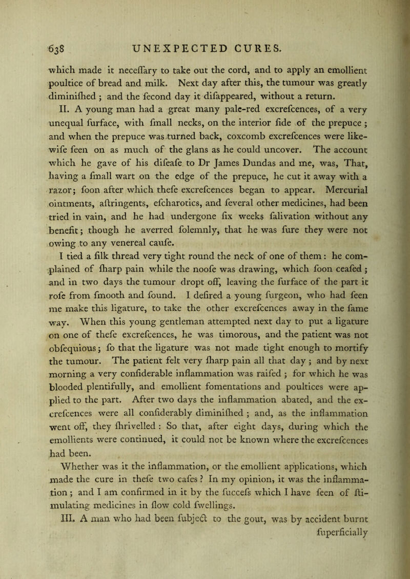 •which made it neceffary to take out the cord, and to apply an emollient poultice of bread and milk. Next day after this, the tumour was greatly diminifhed ; and the fecond day it difappeared, without a return. II. A young man had a great many pale-red excrefcences, of a very unequal furface, with fmall necks, on the interior fide of the prepuce ; and when the prepuce was turned back, coxcomb excrefcences were like- wife feen on as much of the glans as he could uncover. The account which he gave of his difeafe to Dr James Dundas and me, was, That, having a fmall wart on the edge of the prepuce, he cut it away with a razor; foon after which thefe excrefcences began to appear. Mercurial ointments, aftringents, efcharotics, and feveral other medicines, had been tried in vain, and he had undergone fix weeks falivation without any benefit; though he averred folemnly, that he was fure they were not owing to any venereal caufe. I tied a filk thread very tight round the neck of one of them: he com- plained of fharp pain while the noofe was drawing, which foon ceafed; and in two days the tumour dropt off, leaving the furface of the part it rofe from fmooth and found. I defired a young furgeon, who had feen me make this ligature, to take the other excrefcences away in the fame way. When this young gentleman attempted next day to put a ligature on one of thefe excrefcences, he was timorous, and the patient was not obfequious; fo that the ligature was not made tight enough to mortify the tumour. The patient felt very fharp pain all that day ; and by next morning a very confiderable inflammation was raifed ; for which he was blooded plentifully, and emollient fomentations and poultices were ap- plied to the part. After two days the inflammation abated, and the ex- crefcences were all confiderably diminifhed ; and, as the inflammation went off, they fhrivelled : So that, after eight days, during which the emollients were continued, it could not be known where the excrefcences had been. Whether was it the inflammation, or the emollient applications, which made the cure in thefe two cafes ? In my opinion, it was the inflamma- tion ; and I am confirmed in it by the fuccefs which I have feen of fli- mulating medicines in flow cold fwellings. III. A aian who had been fubjedl to the gout, was by accident burnt fuperficially