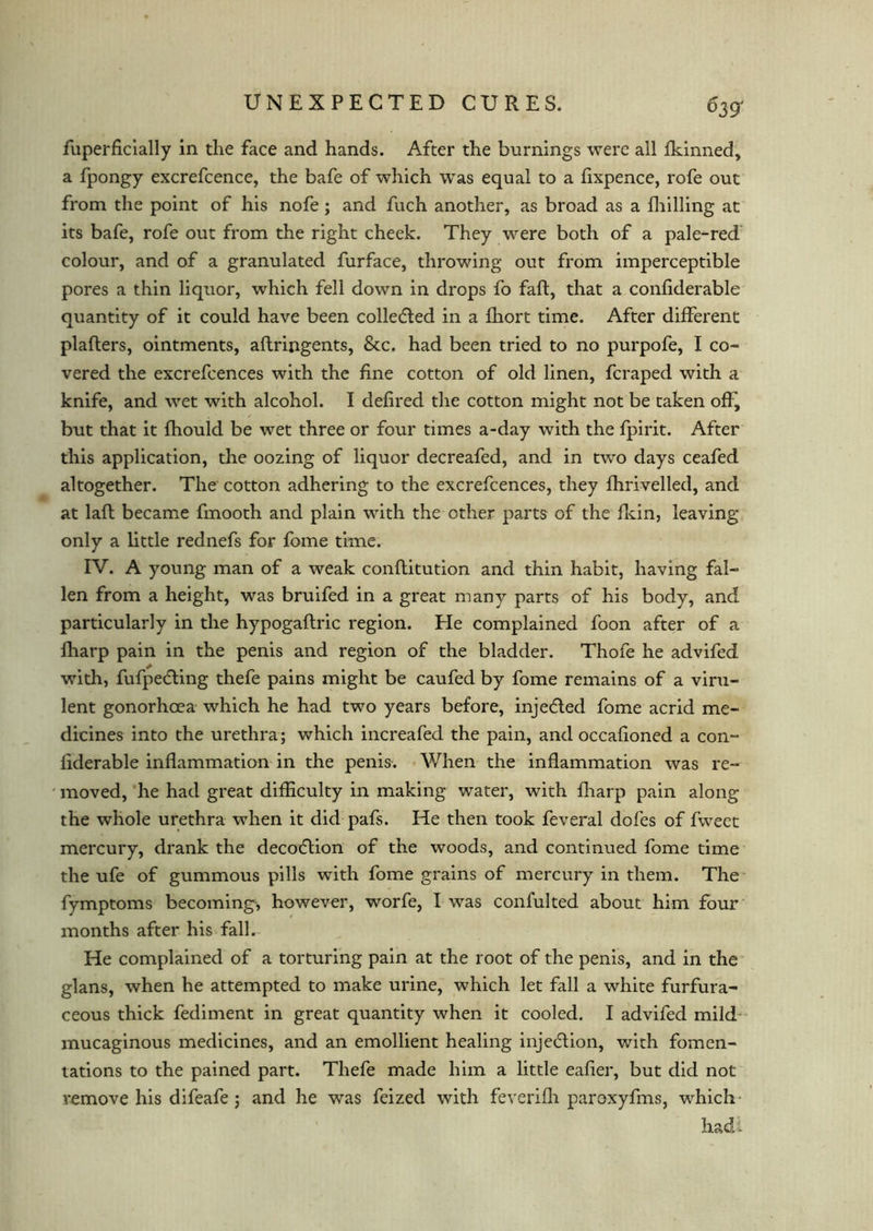 fuperficially in the face and hands. After the burnings were all fkinned, a fpongy excrefcence, the bafe of which wTas equal to a fixpence, rofe out from the point of his nofe; and fuch another, as broad as a fhilling at its bafe, rofe out from the right cheek. They were both of a pale-red colour, and of a granulated furface, throwing out from imperceptible pores a thin liquor, which fell down in drops fo fait, that a confiderable quantity of it could have been collected in a fhort time. After different plaflers, ointments, aftringents, &c. had been tried to no purpofe, I co- vered the excrefcences with the fine cotton of old linen, fcraped with a knife, and wet with alcohol. I defired the cotton might not be taken off, but that it fhould be wet three or four times a-day with the fpirit. After this application, the oozing of liquor decreafed, and in two days ceafed altogether. The cotton adhering to the excrefcences, they fhrivelled, and at laft became fmooth and plain with the other parts of the fliin, leaving only a little rednefs for fome time. IV. A young man of a weak conflitution and thin habit, having fal- len from a height, was bruifed in a great many parts of his body, and particularly in the hypogaftric region. He complained foon after of a fharp pain in the penis and region of the bladder. Thofe he advifed with, fufpedting thefe pains might be caufed by fome remains of a viru- lent gonorhcea which he had two years before, inje&ed fome acrid me- dicines into the urethra; which increafed the pain, and occafioned a con- fiderable inflammation in the penis. When the inflammation was re- moved, he had great difficulty in making water, with fharp pain along the whole urethra when it did pafs. He then took feveral doles of fweet mercury, drank the decodlion of the woods, and continued fome time the ufe of gummous pills with fome grains of mercury in them. The fymptoms becoming, however, worfe, I was confulted about him four months after his fall. He complained of a torturing pain at the root of the penis, and in the glans, when he attempted to make urine, which let fall a white furfura- ceous thick fediment in great quantity when it cooled. I advifed mild- mucaginous medicines, and an emollient healing injedlion, with fomen- tations to the pained part. Thefe made him a little eafier, but did not remove his difeafe ; and he was feized with feverifh paroxyfms, which hadi