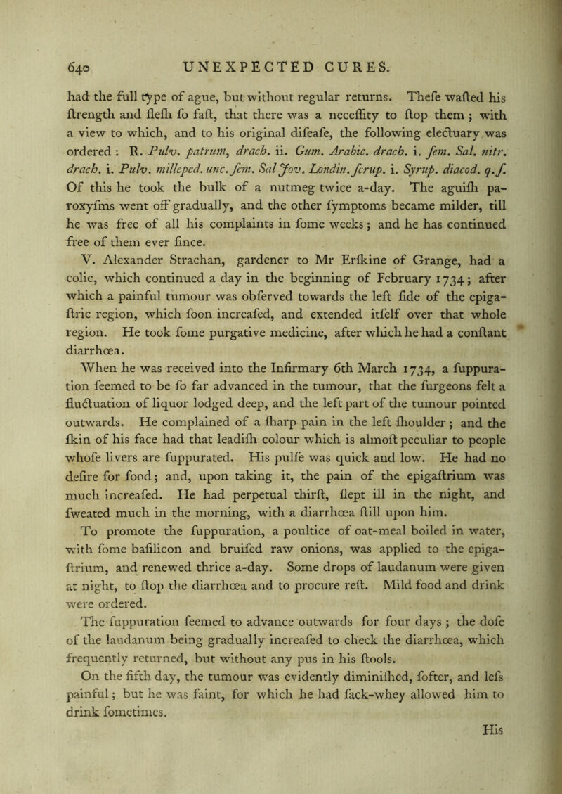 had the full type of ague, but without regular returns. Thefe wafted his ftrength and flefh fo faft, that there was a neceflity to flop them j with a view to which, and to his original difeafe, the following ele&uary was ordered : R. Pulv. patrum, drach. ii. Gum. Arabic, drach. i. fem. Sal. nitr. drach. i. Pulv. mdlcped. unc.fem. Sal Jew, Londin.fcrup. i. Syrup, diacod. q.f. Of this he took the bulk of a nutmeg twice a-day. The aguifh pa- roxyfms went off gradually, and the other fymptoms became milder, till he was free of all his complaints in fome weeks; and he has continued free of them ever fince. V. Alexander Strachan, gardener to Mr Erfldne of Grange, had a colic, which continued a day in the beginning of February 1734; after which a painful tumour was obferved towards the left fide of the epiga- ftric region, which foon increafed, and extended itfelf over that whole region. He took fome purgative medicine, after which he had a conftant diarrhoea. When he was received into the Infirmary 6th March 1734, a fuppura- tion feemed to be fo far advanced in the tumour, that the furgeons felt a fluctuation of liquor lodged deep, and the left part of the tumour pointed outwards. He complained of a fharp pain in the left fhoulder ; and the fkin of his face had that leadifh colour which is almoft peculiar to people whofe livers are fuppurated. His pulfe was quick and low. He had no defire for food; and, upon taking it, the pain of the epigaftrium was much increafed. He had perpetual thirft, flept ill in the night, and fweated much in the morning, with a diarrhoea ftill upon him. To promote the fuppuration, a poultice of oat-meal boiled in water, with fome bafilicon and bruifed raw onions, was applied to the epiga- ftrium, and renewed thrice a-day. Some drops of laudanum were given at night, to flop the diarrhoea and to procure reft. Mild food and drink were ordered. The fuppuration feemed to advance outwards for four days ; the dofe of the laudanum being gradually increafed to check the diarrhoea, which frequently returned, but without any pus in his ftools. On the fifth day, the tumour was evidently diminiihed, fofter, and lefs painful; but he was faint, for which he had fack-whey allowed him to drink fome times. His