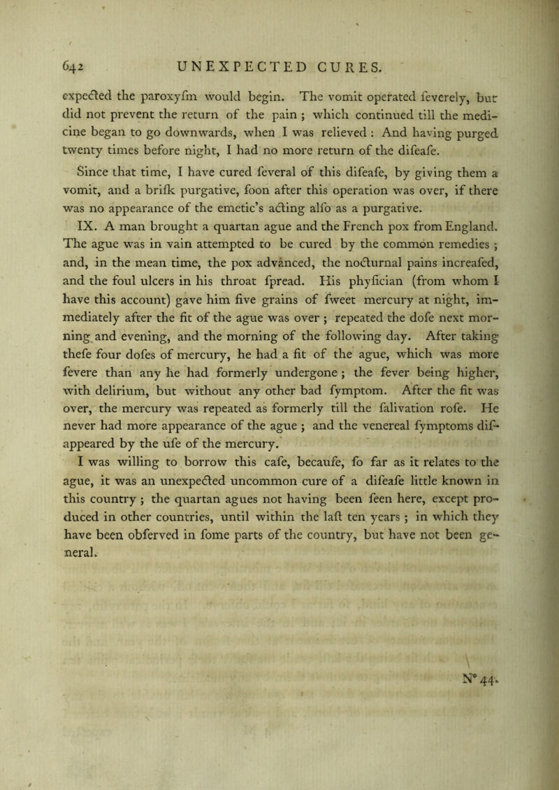 expected the paroxyfm would begin. The vomit operated feverely, but did not prevent the return of the pain ; which continued till the medi- cine began to go downwards, when I was relieved : And having purged twenty times before night, I had no more return of the difeafe. Since that time, I have cured feveral of this difeafe, by giving them a vomit, and a brifk purgative, foon after this operation was over, if there was no appearance of the emetic’s aCting alfo as a purgative. IX. A man brought a quartan ague and the French pox from England. The ague was in vain attempted to be cured by the common remedies ; and, in the mean time, the pox advanced, the noCturnal pains increafed, and the foul ulcers in his throat fpread. His phyfician (from whom I have this account) gave him five grains of fweet mercury at night, im- mediately after the fit of the ague was over ; repeated the dofe next mor- ning and evening, and the morning of the following day. After taking thefe four dofes of mercury, he had a fit of the ague, which was more fevere than any he had formerly undergone; the fever being higher, with delirium, but without any other bad fymptom. After the fit was over, the mercury was repeated as formerly till the falivation rofe. He never had more appearance of the ague ; and the venereal fymptoms dif- appeared by the ufe of the mercury. I was willing to borrow this cafe, becaufe, fo far as it relates to the ague, it was an unexpected uncommon cure of a difeafe little known in this country ; the quartan agues not having been feen here, except pro- duced in other countries, until within the lafl ten years ; in which they have been obferved in fome parts of the country, but have not been ge- neral. N* 44-