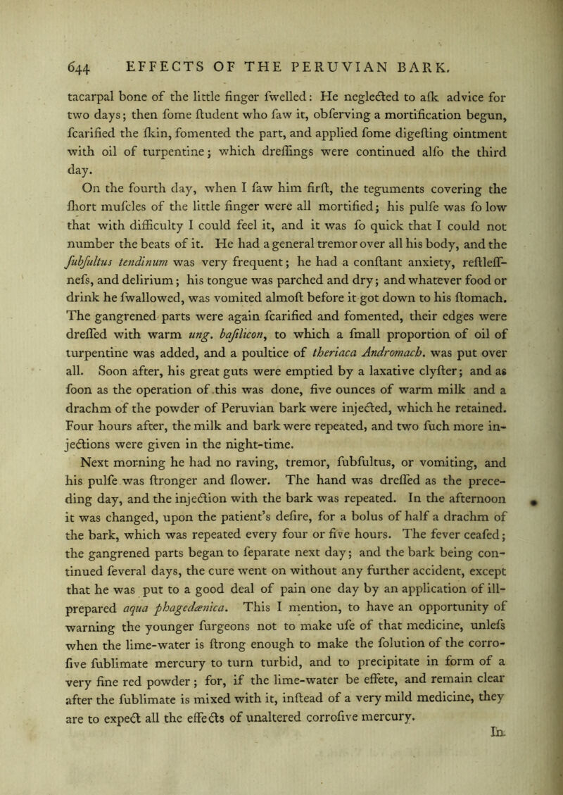 tacarpal bone of the little finger fwelled: He neglected to afk advice for two days; then fome fludent who faw it, obferving a mortification begun, fcarified the fkin, fomented the part, and applied fome digefling ointment with oil of turpentine; which dreflings were continued alfo the third day. On the fourth day, when I faw him firft, the teguments covering the fhort mufcles of the little finger were all mortified; his pulfe was fo low that with difficulty I could feel it, and it was fo quick that I could not number the beats of it. He had a general tremor over all his body, and the fubfultus tendinum was very frequent; he had a conflant anxiety, reflleff- nefs, and delirium; his tongue was parched and dry; and whatever food or drink he fwallowed, was vomited almoft before it got down to his ftomach. The gangrened parts were again fcarified and fomented, their edges were dreffed with warm ung. baftlicon, to which a fmall proportion of oil of turpentine was added, and a poultice of theriaca Andromach. was put over all. Soon after, his great guts were emptied by a laxative clyfter; and as foon as the operation of this was done, five ounces of warm milk and a drachm of the powder of Peruvian bark were injected, which he retained. Four hours after, the milk and bark were repeated, and two fuch more in- jections were given in the night-time. Next morning he had no raving, tremor, fubfultus, or vomiting, and his pulfe was ftronger and flower. The hand was dreffed as the prece- ding day, and the injection with the bark was repeated. In the afternoon it was changed, upon the patient’s defire, for a bolus of half a drachm of the bark, which was repeated every four or five hours. The fever ceafed; the gangrened parts began to feparate next day; and the bark being con- tinued feveral days, the cure went on without any further accident, except that he was put to a good deal of pain one day by an application of ill- prepared aqua phageda?iica. This I mention, to have an opportunity of warning the younger furgeons not to make ufe of that medicine, unlefs when the lime-water is ftrong enough to make the folution of the corro- five fublimate mercury to turn turbid, and to precipitate in form of a very fine red powder; for, if the lime-water be effete, and remain clear after the fublimate is mixed with it, inflead of a very mild medicine, the} are to expeCt all the effe&s of unaltered corrofive mercury. In.