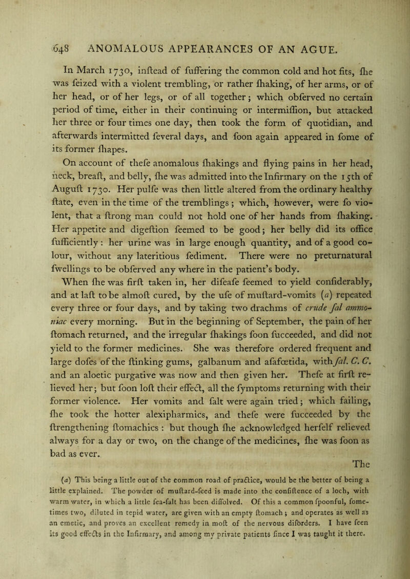 In March 1730, inftead of fuffering the common cold and hot fits, fhe was feized with a violent trembling, or rather Ihaking, of her arms, or of her head, or of her legs, or of all together; which obferved no certain period of time, either in their continuing or intermiffion, but attacked her three or four times one day, then took the form of quotidian, and afterwards intermitted feveral days, and foon again appeared in fome of its former fhapes. On account of thefe anomalous Ihakings and flying pains in her head, neck, bread:, and belly, fhe was admitted into the Infirmary on the 15th of Auguft 1730. Her pulfe was then little altered from the ordinary healthy flate, even in the time of the tremblings ; which, however, were fo vio- lent, that a ftrong man could not hold one of her hands from Ihaking. Pier appetite and digeftion feemed to be good; her belly did its office fufficiently : her urine was in large enough quantity, and of a good co- lour, without any lateritious fediment. There were no preturnatural dwellings to be obferved any where in the patient’s body. When fhe was firft taken in, her difeafe feemed to yield confiderably, and at laft to be almoft cured, by the ufe of muftard-vomits (a) repeated every three or four days, and by taking two drachms of crude fal ammo- mac every morning. But in the beginning of September, the pain of her ftomach returned, and the irregular Ihakings foon fucceeded, and did not yield to the former medicines. She was therefore ordered frequent and large dofes of the flinking gums, galbanum and afafoetida, with fal. C. C. and an aloetic purgative was now and then given her. Thefe at firft re- lieved her; but foon loft their effect, all the fymptoms returning with their former violence. Her vomits and fait were again tried; which failing, file took the hotter alexipharmics, and thefe were fucceeded by the ftrengthening ftomachics : but though fhe acknowledged herfelf relieved always for a day or two, on the change of the medicines, Ihe was foon as bad as ever. The (<2) This being a little out of the common road of pra&ice, would be the better of being a little explained. The powder of muftard-feed is made into the confidence of a loch, with warm water, in which a little fea-falt has been diflolved. Of this a common fpoonful, fome- times two, diluted in tepid water, are given with an empty ftomach ; and operates as well as an emetic, and proves an excellent remedy in moft of the nervous diforders. I have feen its good effe&s in the Infirmary, and among my private patients fince I was taught it there.