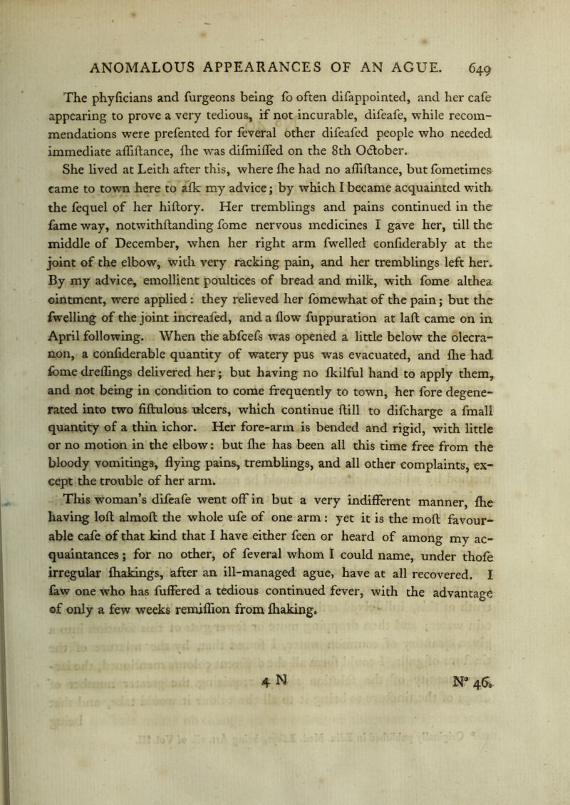 The phyficians and furgeons being fo often difappointed, and her cafe appearing to prove a very tedious, if not incurable, difeafe, while recom- mendations were prefented for feveral other difeafed people who needed immediate affiftance, fhe wras difmilfed on the 8th Odlober. She lived at Leith after this, where fhe had no affiftance, but fometimes came to town here to afk my advice; by which I became acquainted with the fequel of her hiftory. Her tremblings and pains continued in the fame way, notwithflanding fome nervous medicines I gave her, till the middle of December, when her right arm fwelled eonfiderably at the joint of the elbow, with very racking pain, and her tremblings left her. By my advice, emollient poultices of bread and milk, with fome althea ointment, were applied: they relieved her fomewhat of the pain; but the fwelling of the joint increafed, and a flow fuppuration at laft came on in April following. When the abfcefs was opened a little below the olecra- non, a confiderable quantity of watery pus was evacuated, and fhe had fome dreffings delivered her; but having no fkilful hand to apply them, and not being in condition to come frequently to town, her fore degene- rated into two fiflulous ulcers, which continue Rill to difcharge a fmall quantity of a thin ichor. Her fore-arm is bended and rigid, with little or no motion in the elbow: but fhe has been all this time free from the bloody vomitings, flying pains, tremblings, and all other complaints, ex- cept the trouble of her arm. This woman’s difeafe went off in but a very indifferent manner, fhe having loft almoft the whole ufe of one arm: yet it is the moft favour- able cafe of that kind that I have either feen or heard of among my ac- quaintances ; for no other, of feveral whom I could name, under thofe irregular fhakings, after an ill-managed ague, have at all recovered. I faw one who has fuffered a tedious continued fever, with the advantage of only a few weeks remiftion from fhaking. 4 N N* 4&