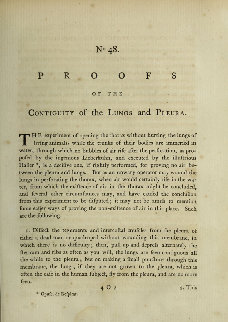 PROOFS O F T H E Contiguity of the Lungs and Pleura. TH E experiment of opening the thorax without hurting the lungs of living animals 1 while the trunks of their bodies are immerfed in water, through which no bubbles of air rife after the perforation, as pro- pofed by the ingenious Lieberkuhn, and executed by the illuftrious Haller *, is a decifive one, if rightly performed, for proving no air be- tween the pleura and lungs. But as an unwary operator may wound the lungs in perforating the thorax, when air would certainly rife in the wa- ter, from which the exiftence of air in the thorax might be concluded, and feveral other circumfiances may, and have caufed the conclufion from this experiment to be difputed; it may not be amifs to mention fome eafier ways of proving the non-exiftence of air in this place. Such are the following. 1. Diffied the teguments and intercoftal mufcles from the pleura of either a dead man or quadruped without wounding this membrane, in which there is no difficulty ; then, pull up and deprefs alternately the fternum and ribs as often as you will, the lungs are feen contiguous all the while to the pleura ; but on making a fmall pundure through this membrane, the lungs, if they are not grown to the pleura, which is often the cafe in the human fubjed, fly from the pleura, and are no more feen. * Opufc. de Refpirat.