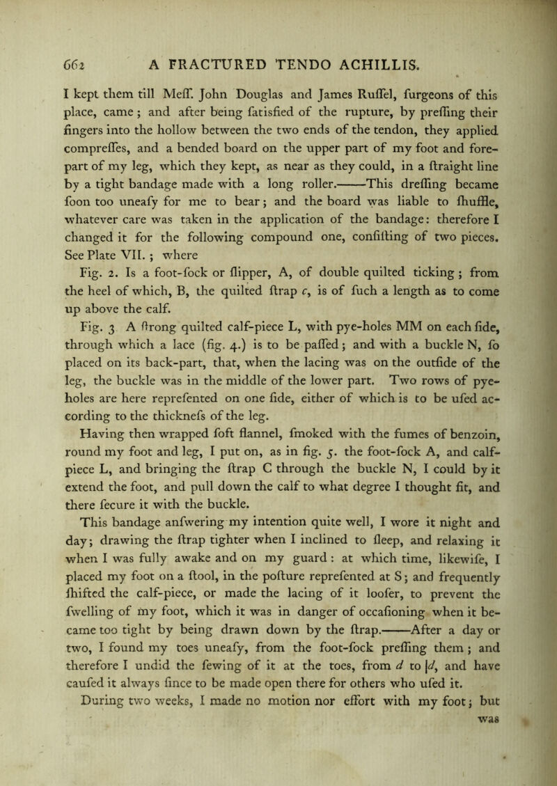 I kept them till Meff. John Douglas and James Ruflfel, furgeons of this place, came ; and after being fatisfied of the rupture, by prelhng their fingers into the hollow between the two ends of the tendon, they applied comprefles, and a bended board on the upper part of my foot and fore- part of my leg, which they kept, as near as they could, in a ftraight line by a tight bandage made with a long roller. This drefling became foon too uneafy for me to bear; and the board was liable to fhuffle, whatever care was taken in the application of the bandage: therefore I changed it for the following compound one, confiding of two pieces. See Plate VII. ; wdiere Fig. 2. Is a foot-fock or flipper, A, of double quilted ticking ; from the heel of which, B, the quilted flrap c, is of fuch a length as to come up above the calf. Fig. 3 A flrong quilted calf-piece L, with pye-holes MM on each fide, through which a lace (fig. 4.) is to be palled; and with a buckle N, lo placed on its back-part, that, when the lacing was on the outfide of the leg, the buckle was in the middle of the lower part. Two rows of pye- holes are here reprefented on one fide, either of which is to be ufed ac- cording to the thicknefs of the leg. Having then wrapped foft flannel, fmoked with the fumes of benzoin, round my foot and leg, I put on, as in fig. 5. the foot-fock A, and calf- piece L, and bringing the flrap C through the buckle N, I could by it extend the foot, and pull down the calf to what degree I thought fit, and there fecure it with the buckle. This bandage anfwering my intention quite well, I wore it night and day; drawing the flrap tighter when I inclined to fleep, and relaxing it when I was fully awake and on my guard : at which time, likewife, I placed my foot on a ftool, in the pofture reprefented at S; and frequently fhifted the calf-piece, or made the lacing of it loofer, to prevent the fwelling of my foot, which it was in danger of occafioning when it be- came too tight by being drawn down by the flrap. After a day or two, I found my toes uneafy, from the foot-fock prefling them ; and therefore I undid the fewing of it at the toes, from d to Jand have caufed it always fince to be made open there for others who ufed it. During two weeks, I made no motion nor effort with my foot; but wras