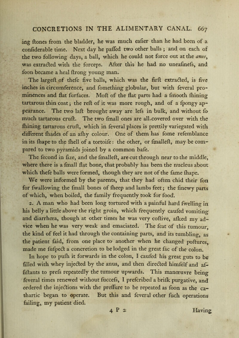 ing ftones from the bladder, he was much eafier than he had been of a eonfiderable time. Next day he palled two other balls ; and on each of the two following days, a ball, which he could not force out at the anus, was extracted with the forceps. After this he had no uneafinefs, and foon became a heal Itrong young man. The larged of thefe five balls, which was the fird extracted, is five inches in circumference, and fomething globular, but with feveral pro- minences and flat furfaces. Mod of the dat parts had a fmooth fhining tartarous thin coat; the red of it was more rough, and of a fpongy ap- pearance. The two lad brought away are lefs in bulk, and without fo much tartarous cruft. The two fmall ones are all.covered over with the fhining tartarous cruft, which in feveral places is prettily variegated with different fliadeS of an afhy colour. One of them has fome refemblance in its fhape to thp fhell of a tortoife: the other, or fmalleft, may be com- pared to two pyramids joined by a common bafe. The fecond in fize, and the fmalleft, are cut through near to the middle, where there is a fmall flat bone, that probably has been the nucleus about which thefe balls were formed, though they are not of the fame fhape. We were informed by the parents, that they had often chid their fon for fwallowing the fmall bones of flieep and lambs feet; the finewy parts of which, when boiled, the family frequently took for food. 2. A man who had been long tortured with a painful hard dwelling in his belly a little above the right groin, which frequently caufed vomiting and diarrhoea, though at other times he was very coftive, afked my ad- vice when he was very weak and emaciated. The feat of this tumour, the kind of feel it had through the containing parts, and its tumbling, as the patient faid, from one place to another when he changed poftures, made me fufpe<d a concretion to be lodged in the great fac of the colon. In hope to pufh it forwards in the colon, I caufed his great guts to be filled with whey injedled by the anus, and then dire&ed himfelf and af- fiftants to prefs repeatedly the tumour upwards. This manoeuvre being feveral times renewed without fuccefs, I prefcribed a brifk purgative, and ordered the inje&ions with the predure to be repeated as foon as the ca- thartic began to operate. But this and feveral other fuch operations failing, my patient died. 4 P 2- Having