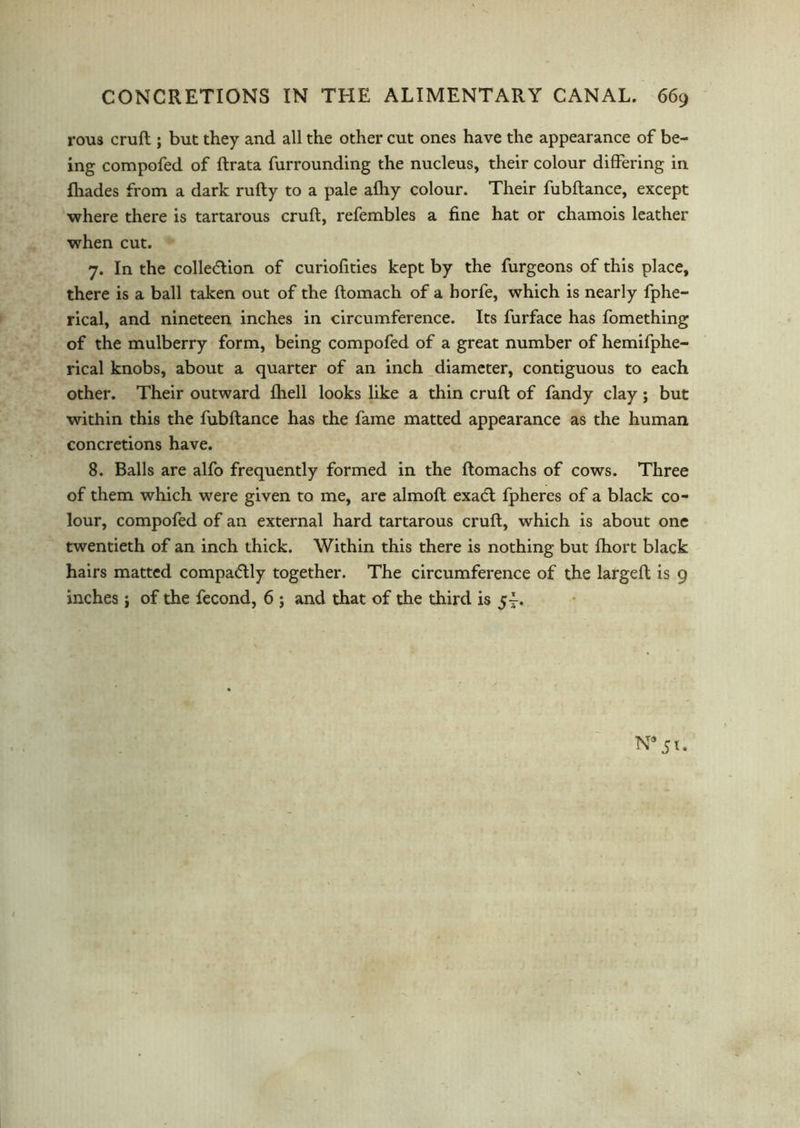 rous cruft ; but they and all the other cut ones have the appearance of be- ing compofed of ftrata furrounding the nucleus, their colour differing in Ihades from a dark rufty to a pale afhy colour. Their fubftance, except where there is tartarous cruft, refembles a fine hat or chamois leather when cut. 7. In the collection of curiofities kept by the furgeons of this place, there is a ball taken out of the ftomach of a horfe, which is nearly fphe- rical, and nineteen inches in circumference. Its furface has fomething of the mulberry form, being compofed of a great number of hemifphe- rical knobs, about a quarter of an inch diameter, contiguous to each other. Their outward fhell looks like a thin cruft of fandy clay; but within this the fubftance has the fame matted appearance as the human concretions have. 8. Balls are alfo frequently formed in the ftomachs of cows. Three of them which were given to me, are almoft exaCt fpheres of a black co- lour, compofed of an external hard tartarous cruft, which is about one twentieth of an inch thick. Within this there is nothing but fhort black hairs matted compacftly together. The circumference of the largeft is 9 inches j of the fecond, 6 ; and that of the third is 5-.