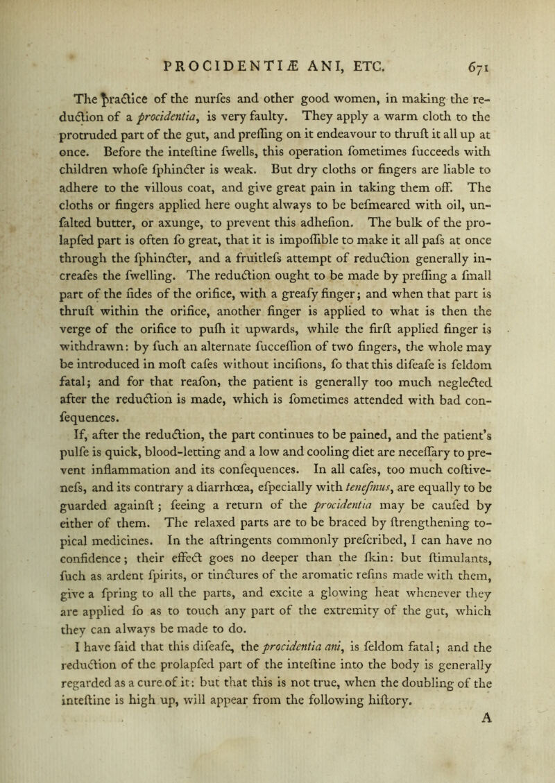 The |>ra6tice of the nurfes and other good women, in making the re- du&ion of a procidentia, is very faulty. They apply a warm cloth to the protruded part of the gut, and prelfing on it endeavour to thruft it all up at once. Before the inteftine fwells, this operation fometimes fucceeds with children whofe fphinder is weak. But dry cloths or fingers are liable to adhere to the villous coat, and give great pain in taking them off. The cloths or fingers applied here ought always to be befmeared with oil, un- falted butter, or axunge, to prevent this adhefion. The bulk of the pro- lapfed part is often fo great, that it is impoflible to make it all pafs at once through the fphin<5ter, and a fruitlefs attempt of reduction generally in- creafes the fwelling. The reduction ought to be made by prefling a finall part of the fides of the orifice, with a greafy finger; and when that part is thruft within the orifice, another finger is applied to what is then the verge of the orifice to pufh it upwards, while the firft applied finger is withdrawn: by fuch an alternate fucceflion of two fingers, the whole may be introduced in moft cafes without incifions, fo that this difeafe is feldom fatal; and for that reafon, the patient is generally too much negle<ftecl after the reduction is made, which is fometimes attended with bad con- fequences. If, after the redu<ftion, the part continues to be pained, and the patient’s pulfe is quick, blood-letting and a low and cooling diet are neceflary to pre- vent inflammation and its confequences. In all cafes, too much coftive- nefs, and its contrary a diarrhoea, efpecially with tenefmus, are equally to be guarded againft ; feeing a return of the procidentia may be caufed by either of them. The relaxed parts are to be braced by ftrengthening to- pical medicines. In the aftringents commonly prefcribed, I can have no confidence; their effe6t goes no deeper than the fkin: but ftimulants, fuch as ardent fpirits, or tindlures of the aromatic refins made with them, give a fpring to all the parts, and excite a glowing heat whenever they are applied fo as to touch any part of the extremity of the gut, which they can always be made to do. 1 have faid that this difeafe, the procidentia ani, is feldom fatal; and the reduction of the prolapfed part of the inteftine into the body is generally regarded as a cure of it: but that this is not true, when the doubling of the inteftine is high up, will appear from the following hiftory. A