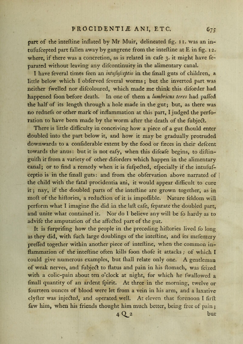 part of the inteftine inflated by Mr Muir, delineated fig. 11. was an in- tufufcepted part fallen away by gangrene from the inteftine at E in fig. 12. where, if there was a concretion, as is related in cafe 3. it might have fe- parated without leaving any dilcontinuity in the alimentary canal. I have feveral times feen an intufiifceptio in the fmall guts of children, a little below which I obferved feveral worms; but the inverted part was neither fwelled nor difcoloured, which made me think this diforder had happened foon before death. In one of them a lumbricus teres had paflfed the half of its length through a hole made in the gut; but, as there was no rednefs or other mark of inflammation at this part, I judged the perfo- ration to have been made by the worm after the death of the fubjedt. There is little difficulty in conceiving how a piece of a gut fhould enter doubled into the part below it, and how it may be gradually protruded downwards to a confiderable extent by the food or fasces in their defcent towards the anus: but it is not eafy, when this difeafe begins, to diftin- guifh it from a variety of other diforders which happen in the alimentary canal; or to find a remedy when it is fufpedted, efpecially if the intufuf- ceptio is in the fmall guts: and from the obfervation above narrated of | the child with the fatal procidentia ani, it would appear difficult to cure it; nay, if the doubled parts of the inteftine are grown together, as in moft of the hiftories, a reduction of it is impoffible. Nature feldom will perform what I imagine flie did in the laft cafe, feparate the doubled part, and unite what contained it. Nor do 1 believe any will be fo hardy as to advife the amputation of the affedled part of the gut. It is furprifing how the people in the preceding hiftories lived fo long as they did, with fuch large doublings of the inteftine, and its mefentery prefled together within another piece of inteftine, when the common in- flammation of the inteftine often kills foon thofe it attacks; of which I could give numerous examples, but fhall relate only one. A gentleman of weak nerves, and fubjedl to flatus and pain in his ftomach, was feized with a colic-pain about ten o’clock at night, for which he fwallowed a fmall quantity of an ardent fpirit. At three in the morning, twelve or fourteen ounces of blood were let from a vein in his arm, and a laxative clyfter was injedted, and operated well. At eleven that forenoon I firft faw him, when his friends thought him much better, being free of pain; 4 , bur *