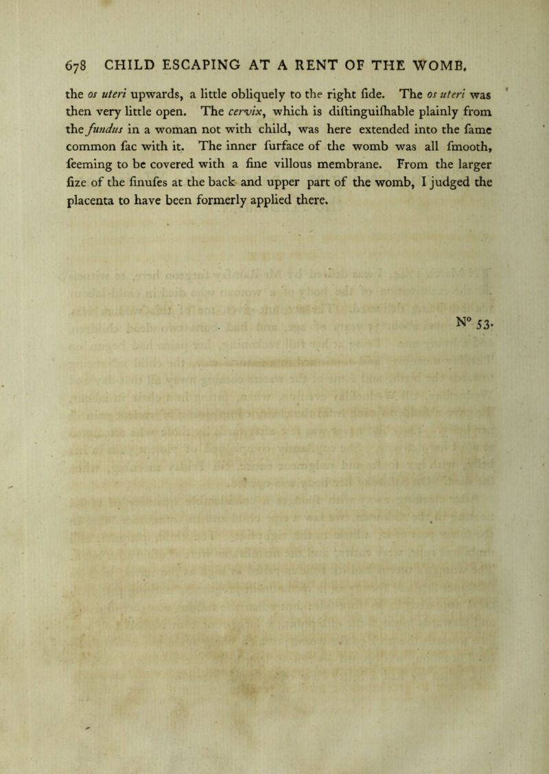 67B child escaping at a rent of the womb. the os uteri upwards, a little obliquely to the right fide. The os uteri was then very little open. The cervix, which is diftinguifhable plainly from the fundus in a woman not with child, was here extended into the fame common fac with it. The inner furface of the womb was all fmooth, feeming to be covered with a fine villous membrane. From the larger fize of the finufes at the back and upper part of the womb, I judged the placenta to have been formerly applied there.