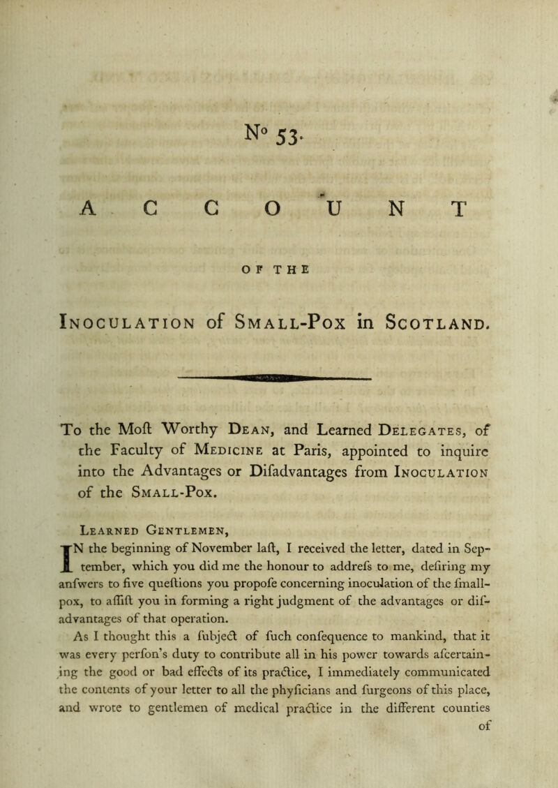 ACCOUNT O F T H E Inoculation of Small-Pox in Scotland. To the Mofl Worthy Dean, and Learned Delegates, of the Faculty of Medicine at Paris, appointed to inquire into the Advantages or Difadvantages from Inoculation of the Small-Pox. Learned Gentlemen, IN the beginning of November laft, I received the letter, dated in Sep- tember, which you did me the honour to addrefs to me, defiring my anfvvers to five queftions you propofe concerning inoculation of the fmall- pox, to afiifl you in forming a right judgment of the advantages or dif- advantages of that operation. As I thought this a fubjedt of fuch confequence to mankind, that it was every perfon’s duty to contribute all in his power towards afcertain- ing the good or bad effiedts of its practice, I immediately communicated the contents of your letter to all the phyficians and furgeons of this place, and wrote to gentlemen of medical practice in the different counties of