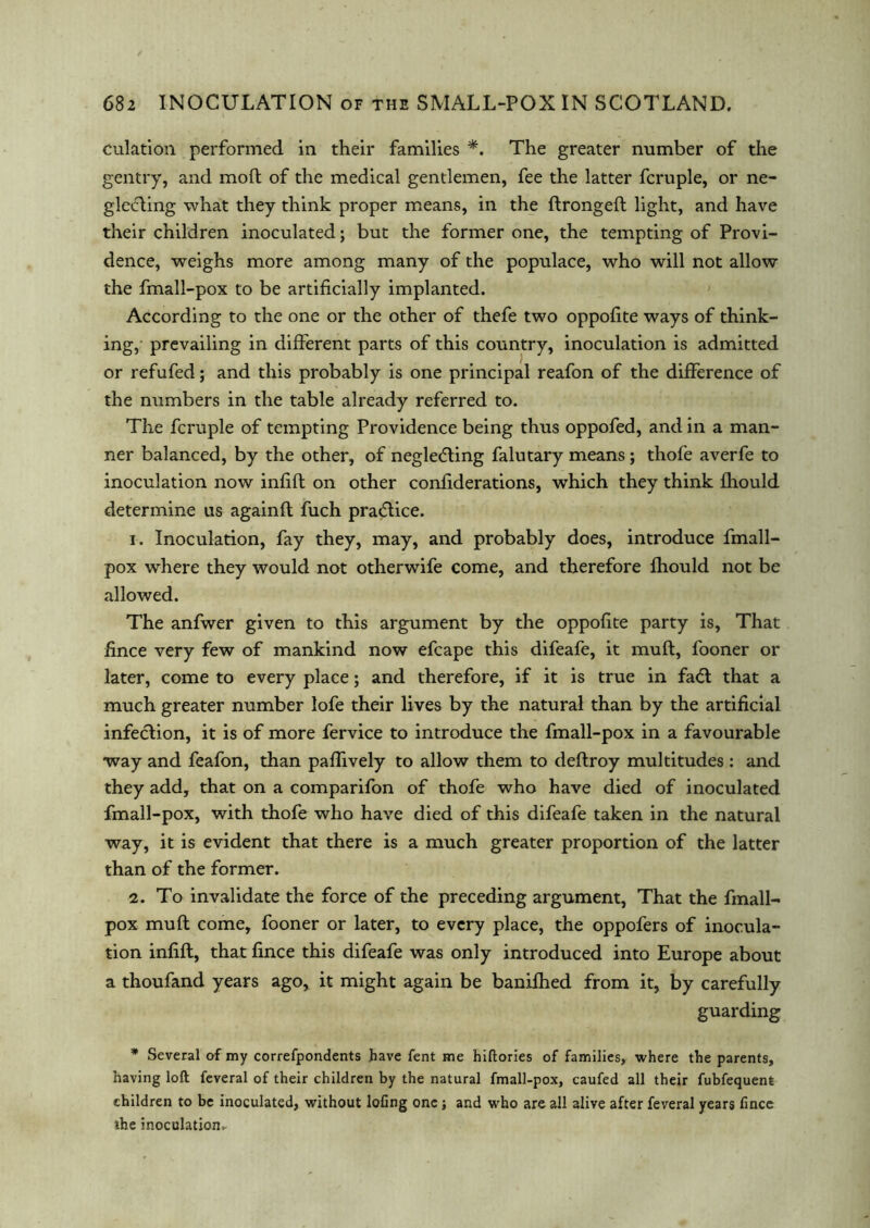 culation performed in their families *. The greater number of the gentry, and molt of the medical gentlemen, fee the latter fcruple, or ne- glecting what they think proper means, in the ftrongeft light, and have their children inoculated; but the former one, the tempting of Provi- dence, weighs more among many of the populace, who will not allow the fmall-pox to be artificially implanted. According to the one or the other of thefe two oppofite ways of think- ing, prevailing in different parts of this country, inoculation is admitted or refufed; and this probably is one principal reafon of the difference of the numbers in the table already referred to. The fcruple of tempting Providence being thus oppofed, and in a man- ner balanced, by the other, of neglecting falutary means ; thofe averfe to inoculation now infift on other confiderations, which they think fhould determine us againft fuch practice. 1. Inoculation, fay they, may, and probably does, introduce fmall- pox where they would not otherwife come, and therefore fhould not be allowed. The anfwer given to this argument by the oppofite party is, That fince very few of mankind now efcape this difeafe, it muft, fooner or later, come to every place; and therefore, if it is true in faCt that a much greater number lofe their lives by the natural than by the artificial infection, it is of more fervice to introduce the fmall-pox in a favourable way and feafon, than paflively to allow them to deftroy multitudes : and they add, that on a comparifon of thofe who have died of inoculated fmall-pox, with thofe who have died of this difeafe taken in the natural way, it is evident that there is a much greater proportion of the latter than of the former. 2. To invalidate the force of the preceding argument, That the fmall- pox muft come, fooner or later, to every place, the oppofers of inocula- tion infift, that fince this difeafe was only introduced into Europe about a thoufand years ago, it might again be banifhed from it, by carefully guarding * Several of my correfpondents have fent me hiftories of families, where the parents, having loft feveral of their children by the natural fmall-pox, caufed all their fubfequenfe children to be inoculated, without lofing one j and who are all alive after feveral years fince the inoculation*