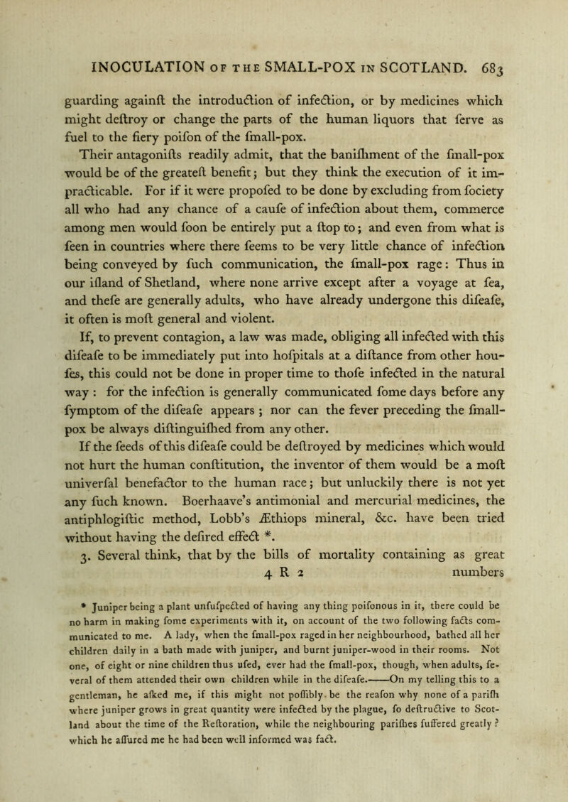 guarding againft the introduction of infection, or by medicines which might deftroy or change the parts of the human liquors that ferve as fuel to the fiery poifon of the fmall-pox. Their antagonifts readily admit, that the banifhment of the fmall-pox would be of the greateft benefit; but they think the execution of it im- practicable. For if it were propofed to be done by excluding from fociety all who had any chance of a caufe of infection about them, commerce among men would foon be entirely put a {top to; and even from what is feen in countries where there feems to be very little chance of infection being conveyed by fuch communication, the fmall-pox rage: Thus in our ifland of Shetland, where none arrive except after a voyage at fea, and thefe are generally adults, who have already undergone this difeafe, it often is moft general and violent. If, to prevent contagion, a law was made, obliging all infeCted with this difeafe to be immediately put into hofpitals at a diftance from other hou- fes, this could not be done in proper time to thofe infeCted in the natural way : for the infeClion is generally communicated fome days before any fymptom of the difeafe appears ; nor can the fever preceding the fmall- pox be always diftinguifhed from any other. If the feeds of this difeafe could be deftroyed by medicines which would not hurt the human conftitution, the inventor of them would be a moft univerfal benefactor to the human race; but unluckily there is not yet any fuch known. Boerhaave’s antimonial and mercurial medicines, the antiphlogiftic method, Lobb’s iEthiops mineral, &c. have been tried without having the defired effeCt *. 3. Several think, that by the bills of mortality containing as great 4 R 2 numbers * Juniper being a plant unfufpe£ted of having any thing poifonous in it, there could be no harm in making fome experiments with it, on account of the two following fadts com- municated to me. A lady, when the fmall-pox raged in her neighbourhood, bathed all her children daily in a bath made with juniper, and burnt juniper-wood in their rooms. Not one, of eight or nine children thus ufed, ever had the fmall-pox, though, when adults, fe- veral of them attended their own children while in the difeafe. On my telling this to a gentleman, he alked me, if this might notpoflibly.be the reafon why none of a parifh where juniper grows in great quantity were infefted by the plague, fo deftructive to Scot- land about the time of the Reftoration, while the neighbouring parifhes fuffered greatly ? which he aiTured me he had been well informed was fa£t.
