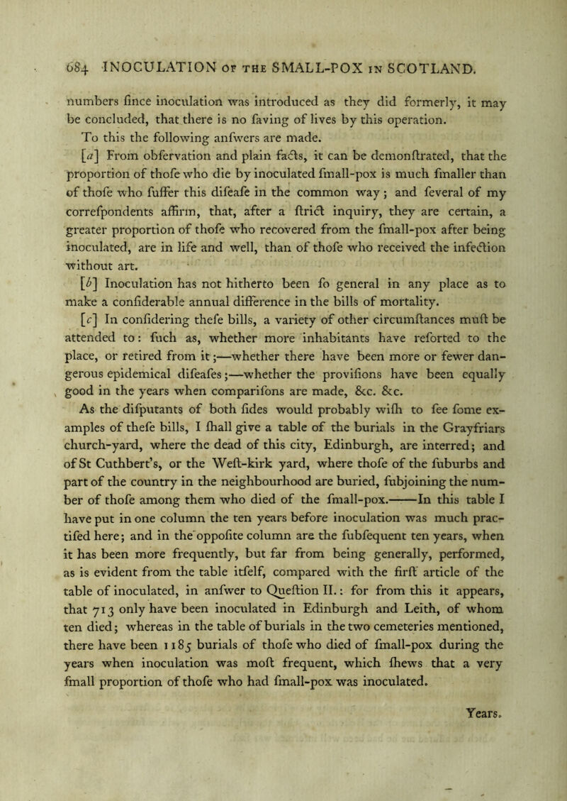 numbers fince inoculation was introduced as they did formerly, it may be concluded, that there is no faving of lives by this operation. To this the following anfwers are made. [#] From obfervation and plain fafls, it can be demonftrated, that the proportion of thofewho die by inoculated fmall-pox is much fmaller than of thofe who fuffer this difeafe in the common way; and feveral of my correfpondents affirm, that, after a ftri<5l inquiry, they are certain, a greater proportion of thofe who recovered from the fmall-pox after being inoculated, are in life and well, than of thofe who received the infection without art. [£] Inoculation has not hitherto been fo general in any place as to make a confiderable annual difference in the bills of mortality. [c] In confidering thefe bills, a variety of other circumftances muff be attended to: fuch as, whether more inhabitants have reforted to the place, or retired from it;—whether there have been more or fewer dan- gerous epidemical difeafes;—whether the provifions have been equally good in the years when comparifons are made, &c. &c. As the difputants of both fides would probably wifh to fee fome ex- amples of thefe bills, I fhall give a table of the burials in the Grayfriars church-yard, where the dead of this city, Edinburgh, are interred; and of St Cuthbert’s, or the Weft-kirk yard, where thofe of the fuburbs and part of the country in the neighbourhood are buried, fubjoining the num- ber of thofe among them who died of the fmall-pox. In this table I have put in one column the ten years before inoculation was much prac- tifed here; and in the'oppofite column are the fubfequent ten years, when it has been more frequently, but far from being generally, performed, as is evident from the table itfelf, compared with the firft article of the table of inoculated, in anfwer to Queftion II.: for from this it appears, that 713 only have been inoculated in Edinburgh and Leith, of whom ten died; whereas in the table of burials in the two cemeteries mentioned, there have been 1185 burials of thofe who died of fmall-pox during the years when inoculation was moft frequent, which fhews that a very fmall proportion of thofe who had fmall-pox: was inoculated. Years.