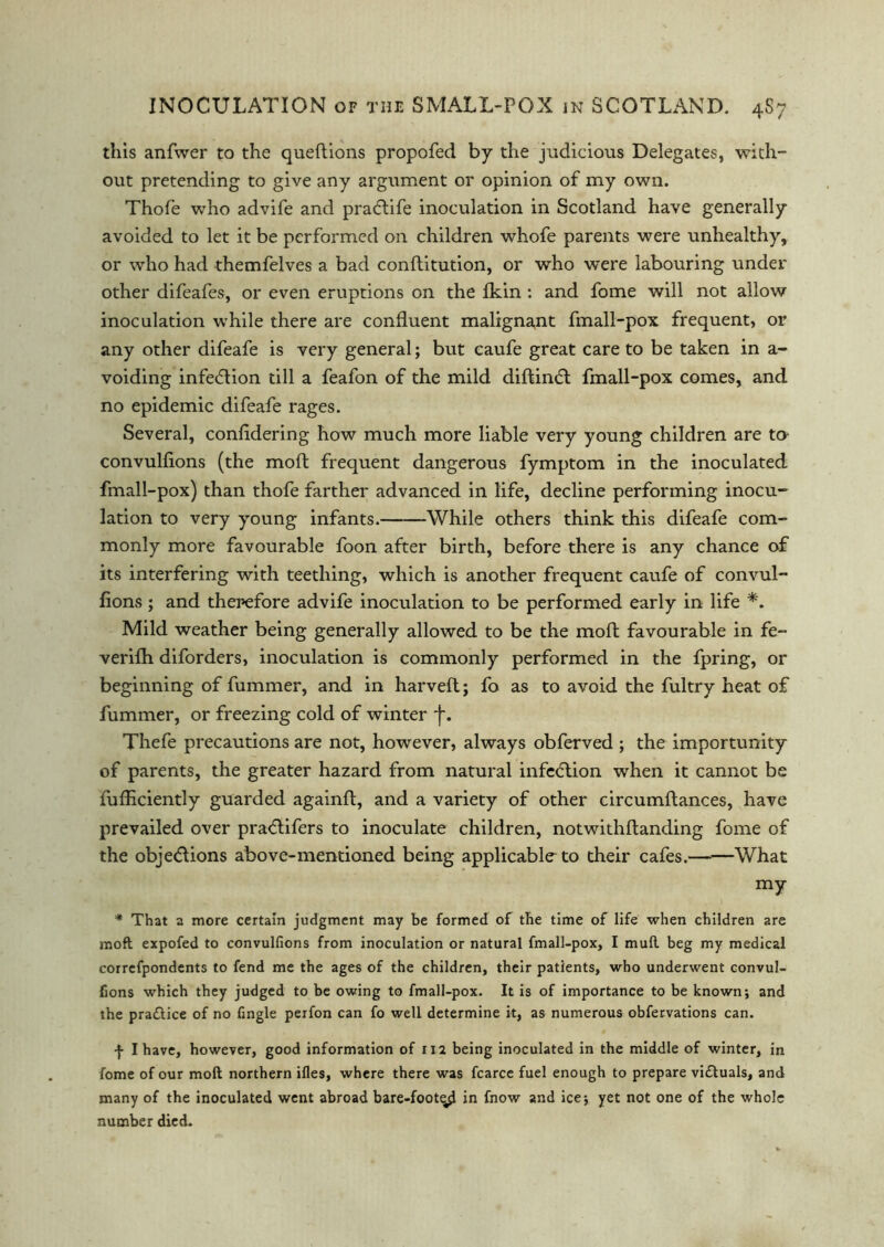 this anfwer to the queftions propofed by the judicious Delegates, with- out pretending to give any argument or opinion of my own. Thofe who advife and pradlife inoculation in Scotland have generally avoided to let it be performed on children whofe parents were unhealthy, or who had themfelves a bad conflitution, or who were labouring under other difeafes, or even eruptions on the fkin : and fome will not allow inoculation while there are confluent malignant fmall-pox frequent, or any other difeafe is very general; but caufe great care to be taken in a- voiding infection till a feafon of the mild diftindl fmall-pox comes, and no epidemic difeafe rages. Several, confldering how much more liable very young children are tO' convulfions (the mod frequent dangerous fymptom in the inoculated fmall-pox) than thofe farther advanced in life, decline performing inocu- lation to very young infants. While others think this difeafe com- monly more favourable foon after birth, before there is any chance of its interfering with teething, which is another frequent caufe of convul- fions ; and therefore advife inoculation to be performed early in life *. Mild weather being generally allowed to be the moft favourable in fe~ verifh diforders, inoculation is commonly performed in the fpring, or beginning of fummer, and in harveft; fo as to avoid the fultry heat of fummer, or freezing cold of winter ~f. Thefe precautions are not, however, always obferved ; the importunity of parents, the greater hazard from natural infedlion when it cannot be fufliciently guarded againft, and a variety of other circumflances, have prevailed over pradlifers to inoculate children, notwithftanding fome of the objections above-mentioned being applicable to their cafes.——What my * That a more certain judgment may be formed of the time of life when children are moft expofed to convulfions from inoculation or natural fmall-pox, I mull beg my medical correfpondents to fend me the ages of the children, their patients, who underwent convul- fions which they judged to be owing to fmall-pox. It is of importance to be known; and the practice of no fingle peifon can fo well determine it, as numerous obfervations can. f I have, however, good information of 112 being inoculated in the middle of winter, in fome of our moft northern ifles, where there was fcarce fuel enough to prepare victuals, and many of the inoculated went abroad bare-foot^ in fnow and ice; yet not one of the whole number died.