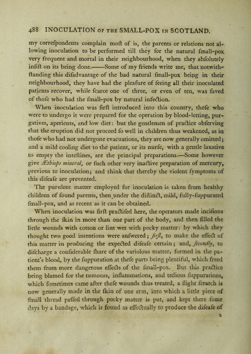 my correfpondents complain mo ft of is, the parents or relations not al- lowing inoculation to be performed till they fee the natural fmall-pox very frequent and mortal in their neighbourhood, when they abfolutely infifl on its being done.—-—Some of my friends write me, that not with* {landing this difadvantage of the bad natural fmall-pox being in their neighbourhood, they have had the pleafure of feeing all their inoculated patients recover, while fcarce one of three, or even of ten, was faved of thofe who had the fmall-pox by natural infedlion. When inoculation was firft introduced into this country, thofe who were to undergo it were prepared for the operation by blood-letting, pur- gatives, aperients, and low diet: but the gentlemen of practice obferving that the eruption did not proceed fo well in children thus weakened, as in thofe who had not undergone evacuations, they are now generally omitted $ and a mild cooling diet to the patient, or its nurfe, with a gentle laxative to empty the inteftines, are the principal preparations.*—Some however give JEthiops mineral, or fuch other very ina<5tive preparation of mercury, previous to inoculation; and think that thereby the violent fymptoms of this difeafe are prevented. . The purulent matter employed for inoculation is taken from healthy children of found parents, then imder the diftincl, mild, fully-fuppurated fmall-pox, and as recent as it can be obtained. When inoculation was firft pra&ifed here, the operators made incifions through the fkin in more than one part of the body, and then filled the little wounds with cotton or lint wet with pocky matter: by which they thought two good intentions were anfwered; jitjl, to make the effedt of this matter in producing the expe&ed difeafe certain; and, fecondly, to difcharge a confiderable fhare of the variolous matter, formed in the pa- tients blood, by the fuppuration at thefe parts being plentiful, which freed them from more dangerous effecls of the fmall-pox. But this practice being blamed for the tumours, inflammations, and tedious fuppurations, which fometimes came after thefe wounds thus treated, a fiight fcratch is now generally made in the fkin of one arm, into which a little piece of fmall thread paffed through pocky matter is put, and kept there fome days by a bandage, which is found as effectually to produce the difeafe of a