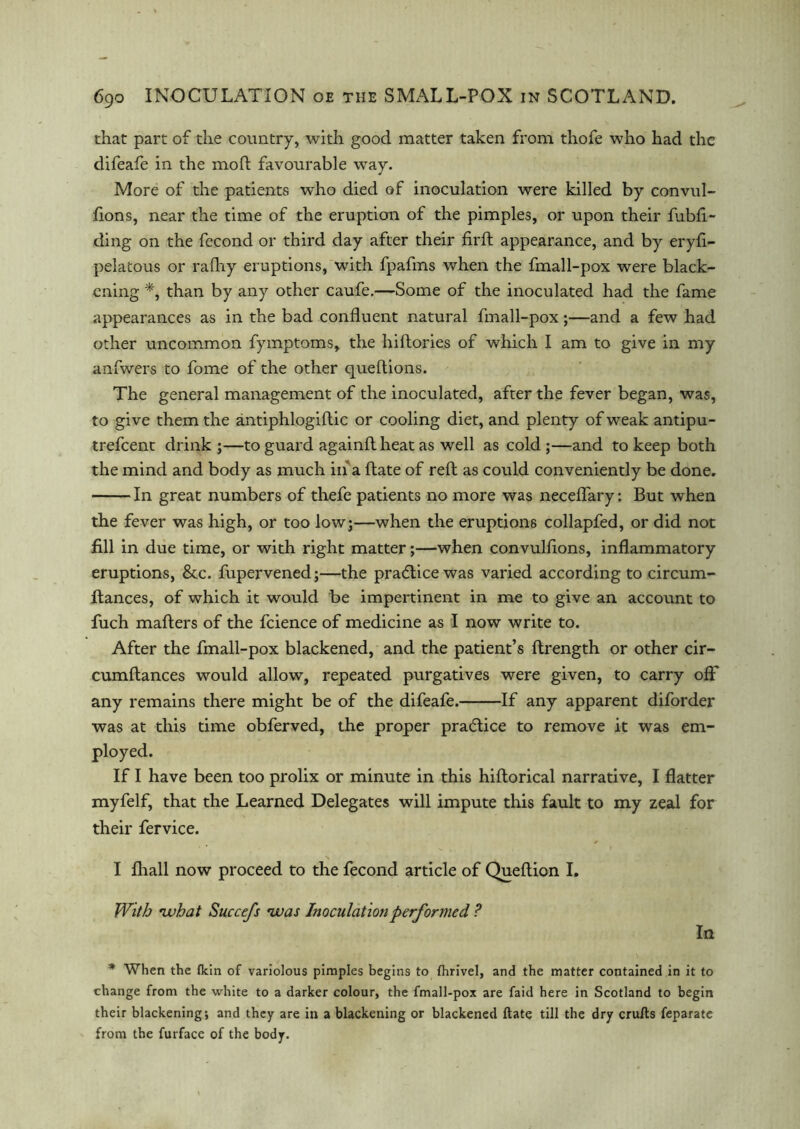 that part of the country, with good matter taken from thofe who had the difeafe in the mod favourable way. More of the patients who died of inoculation were killed by convul- fions, near the time of the eruption of the pimples, or upon their fubft- ding on the fecond or third day after their firft appearance, and by eryft- pelatous or rafhy eruptions, with fpafms when the fmall-pox were black- ening *, than by any other caufe.—Some of the inoculated had the fame appearances as in the bad confluent natural fmall-pox;—and a few had other uncommon fymptoms, the hiftories of which I am to give in my anfwers to fome of the other queftions. The general management of the inoculated, after the fever began, was, to give them the antiphlogiftic or cooling diet, and plenty of weak antipu- trefeent drink ;—to guard againftheat as well as cold ;—and to keep both the mind and body as much in a ftate of reft as could conveniently be done. In great numbers of thefe patients no more was neceflary: But when the fever was high, or too low;—when the eruptions collapfed, or did not fill in due time, or with right matter;—when convulfions, inflammatory eruptions, &c. fupervened;—the practice was varied according to circum- flances, of which it would be impertinent in me to give an account to fuch matters of the fcience of medicine as I now write to. After the fmall-pox blackened, and the patient’s ftrength or other cir- cumftances would allow, repeated purgatives were given, to carry oft' any remains there might be of the difeafe. If any apparent diforder was at this time obferved, the proper practice to remove it was em- ployed. If I have been too prolix or minute in this hiftorical narrative, I flatter myfelf, that the Learned Delegates will impute this fault to my zeal for their fervice. I fhall now proceed to the fecond article of Queftion I. With •what Succefs •was Inoculation performed ? In v . * * When the fkin of variolous pimples begins to fhrivel, and the matter contained in it to change from the white to a darker colour, the fmall-pox are faid here in Scotland to begin their blackening; and they are in a blackening or blackened ftate till the dry crufts feparate from the furface of the body.