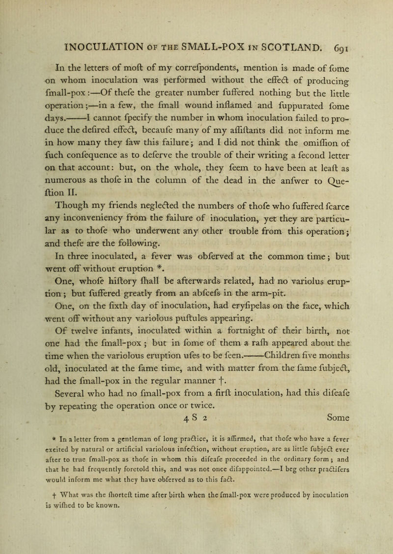 In the letters of moft of my correfpondents, mention is made of fume on whom inoculation was performed without the effedt of producing fmall-pox :—Of thefe the greater number fuffered nothing but the little operation;—in a few, the fmall wound inflamed and fuppurated fome days. 1 cannot fpecify the number in whom inoculation failed to pro- duce the deflred efledl, becaufe many of my afliftants did not inform me in how many they faw this failure; and I did not think the omiflion of fuch confequence as to deferve the trouble of their writing a fecond letter on that account: but, on the whole, they feem to have been at leaft as numerous as thofe in the column of the dead in the anfwer to Que- Ition II. Though my friends negledted the numbers of thofe who fuffered fcarce any inconveniency from the failure of inoculation, yet they are particu- lar as to thofe who underwent any other trouble from this operation; and thefe are the following. In three inoculated, a fever was obferved at the common time; but went off without eruption *. One, whofe hiftory fhall be afterwards related, had no variolus erup- tion ; but fuffered greatly from an abfcefs in the arm-pit. One, on the fixth day of inoculation, had eryfipelas on the face, which went off without any variolous puftules appearing. Of twelve infants, inoculated within a fortnight of their birth, not one had the fmall-pox ; but in fome of them a rafh appeared about the time when the variolous eruption ufes to be feen. Children five months old, inoculated at the fame time, and with matter from the fame fubjeft, had the fmall-pox in the regular manner f. Several who had no fmall-pox from a firft inoculation, had this difeafe by repeating the operation once or twice. 4 S 2 Some * In a letter from a gentleman of long practice, it is affirmed, that thofe who have a fever excited by natural or artificial variolous infedtion, without eruption, are as little fubjedl ever after to true fmall-pox as thofe in whom this difeafe proceeded in the ordinary form ; and that he had frequently foretold this, and was not once difappointed.—I beg other pradtifers would inform me what they have obferved as to this fadt. f What was the ffiorteft time after birth when the fmall-pox were produced by inoculation is \yifhed to be known. ,