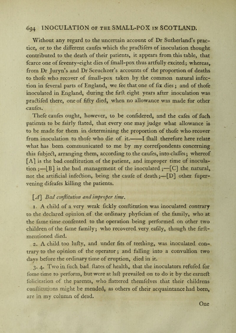 Without any regard to the uncertain account of Dr Sutherland’s prac- tice, or to the different caufes which the prablifers of inoculation thought contributed to the death of their patients, it appears from this table, that fcarce one of feventy-eight dies of fmall-pox thus artfully excited; whereas, from Dr Juryn’s and Dr Sceuchzer’s accounts of the proportion of deaths to thofe who recover of fmall-pox taken by the common natural infec- tion in feveral parts of England, we fee that one of fix dies ; and of thofe inoculated in England, during the firft eight years after inoculation was practifed there, one of fifty died, when no allowance was made for other caufes. Thefe caufes ought, however, to be confidered, and the cafes of fuch patients to be fairly ftated, that every one may judge what allowance is to be made for them in determining the proportion of thofe who recover from inoculation to thofe who die of it. 1 fhall therefore here relate what has been communicated to me by my correfpondents concerning this fubjedd, arranging them, according to the caufes, into claffes; whereof [A] is the bad conftitution of the patient, and improper time of inocula- tion ;—[B] is the bad management of the inoculated ;—[C] the natural, not the artificial infedtion, being the caufe of death;—[D] other fuper- vening difeafes killing the patients. \_A\ Bad conjlitution and improper time. 1. A child of a very weak fickly conftitution was inoculated contrary to the declared opinion of the ordinary phyfician of the family, who at the fame time confented to the operation being performed on other two children of the fame family; who recovered very eafily, though the firft— mentioned died. 2. A child too lufty, and under fits of teething, was inoculated con- trary to the opinion of the operator; and falling into a convulfion two days before the ordinary time of eruption, died in it. 3. 4. Two in fuch bad flates of health, that the inoculators refufed for fome time to perform, but were at laft prevailed on to do it by the earneft l’olicitation of the parents, who Battered themfelves that their childrens co-nftitutions might be mended, as others of their acquaintance had been, are in my column of dead. One