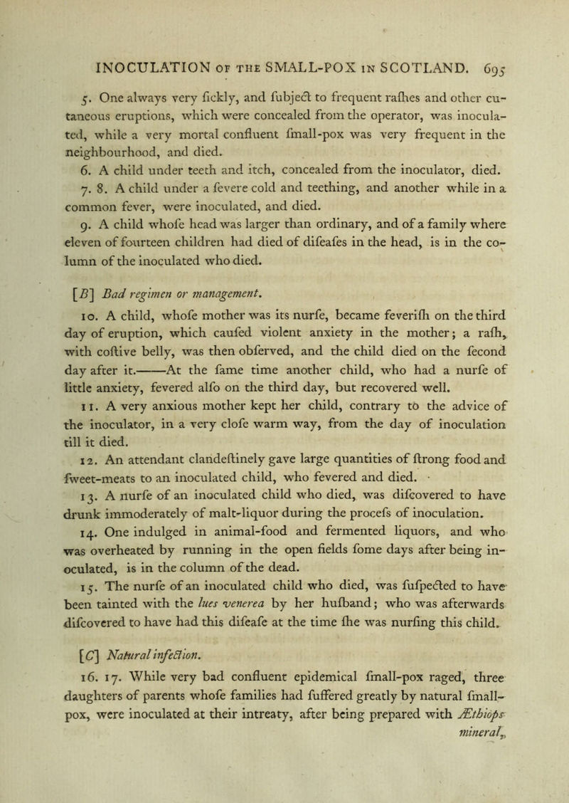 5. One always very fickly, and fubjedt to frequent rafhes and other cu- taneous eruptions, which were concealed from the operator, was inocula- ted, while a very mortal confluent fmall-pox was very frequent in the neighbourhood, and died. 6. A child under teeth and itch, concealed from the inoculator, died. 7. 8. A child under a fevere cold and teething, and another while in a common fever, were inoculated, and died. 9. A child whofe head was larger than ordinary, and of a family where eleven of fourteen children had died of difeafes in the head, is in the co- lumn of the inoculated who died. [Z>] Bad regimen or management. 10. A child, whofe mother was its nurfe, became feverifh on the third day of eruption, which caufed violent anxiety in the mother; a rafh, with coftive belly, was then obferved, and the child died on the fecond day after it. At the fame time another child, who had a nurfe of little anxiety, fevered alfo on the third day, but recovered well. 11. A very anxious mother kept her child, contrary to the advice of the inoculator, in a very clofe warm way, from the day of inoculation till it died. 12. An attendant clandeflinely gave large quantities of ftrong food and fweet-meats to an inoculated child, who fevered and died. • 13. A nurfe of an inoculated child who died, was difcovered to have drunk immoderately of malt-liquor during the procefs of inoculation. 14. One indulged in animal-food and fermented liquors, and who was overheated by running in the open fields fome days after being in- oculated, is in the column of the dead. 13. The nurfe of an inoculated child who died, was fufpedted to have been tainted with the lues venerea by her hufband; who was afterwards difcovered to have had this difeafe at the time fhe was nurfing this child. [C] Natural infeElion. 16. 17. While very bad confluent epidemical fmall-pox raged, three daughters of parents whofe families had fuflered greatly by natural fmall- pox, were inoculated at their intreaty, after being prepared with JEthiops mineral„