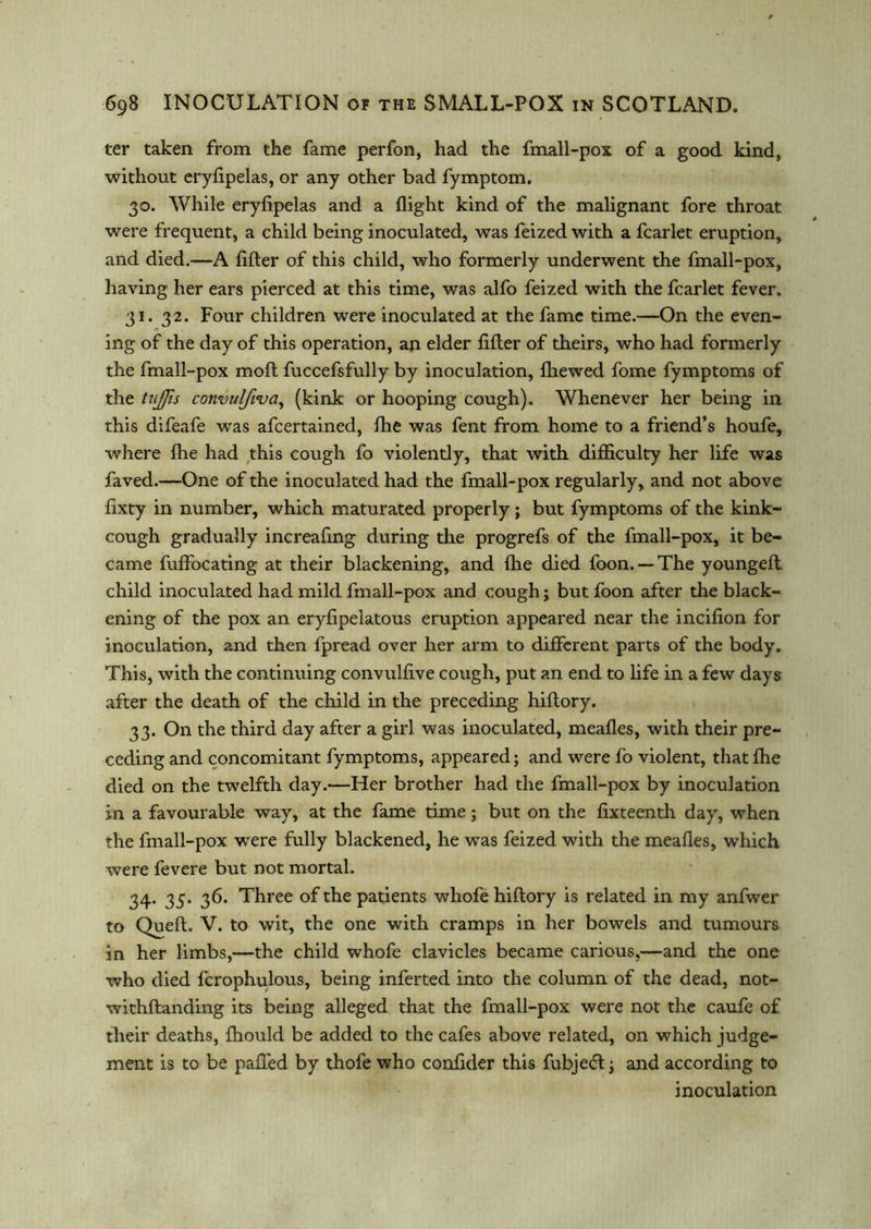 ter taken from the fame perfon, had the fmall-pox of a good kind, without eryfipelas, or any other bad fymptom. 30. While eryfipelas and a flight kind of the malignant fore throat were frequent, a child being inoculated, was feized with a fcarlet eruption, and died.—A filler of this child, who formerly underwent the fmall-pox, having her ears pierced at this time, was alfo feized with the fcarlet fever. 31. 32. Four children were inoculated at the fame time.—On the even- ing of the day of this operation, an elder lifter of theirs, who had formerly the fmall-pox moft fuccefsfully by inoculation, fhewed fome fymptoms of the tujjis convulftva, (kink or hooping cough). Whenever her being in this difeafe was afcertained, fhe was fent from home to a friend’s houfe, where fhe had this cough fo violently, that with difficulty her life was faved.—One of the inoculated had the fmall-pox regularly, and not above fixty in number, which maturated properly ; but fymptoms of the kink- cough gradually increafing during the progrefs of the fmall-pox, it be- came fuffocating at their blackening, and fhe died foon. — The youngefl child inoculated had mild fmall-pox and cough; but foon after the black- ening of the pox an eryfipelatous eruption appeared near the incifion for inoculation, and then fpread over her arm to different parts of the body. This, with the continuing convulfive cough, put an end to life in a few days after the death of the child in the preceding hiflory. 33. On the third day after a girl was inoculated, mealies, with their pre- ceding and concomitant fymptoms, appeared; and were fo violent, that fhe died on the twelfth day.—Her brother had the fmall-pox by inoculation in a favourable way, at the fame time; but on the fixteenth day, when the fmall-pox were fully blackened, he was feized with the mealies, which were fevere but not mortal. 34. 35. 36. Three of the patients whofe hiflory is related in my anfwer to Quell. V. to wit, the one with cramps in her bowels and tumours in her limbs,—the child whofe clavicles became carious,—and the one who died fcrophulous, being inferted into the column of the dead, not- withftanding its being alleged that the fmall-pox were not the caufe of their deaths, fhould be added to the cafes above related, on which judge- ment is to be palled by thofe who confider this fubjedl -3 and according to inoculation