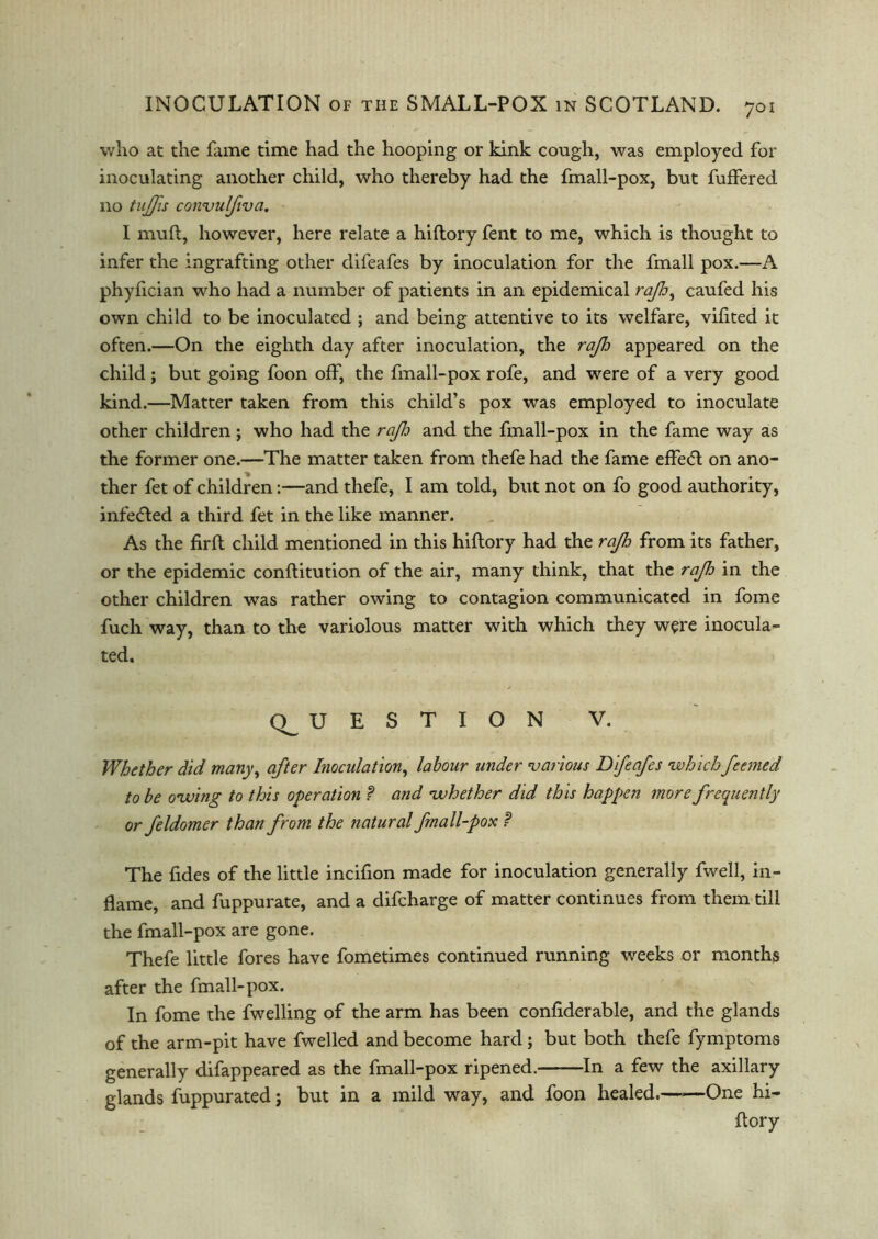 who at the fame time had the hooping or kink cough, was employed for inoculating another child, who thereby had the fmall-pox, but fuffered no tujjis convulfiva. I muft, however, here relate a hiflory fent to me, which is thought to infer the ingrafting other difeafes by inoculation for the fmall pox.—A phyfician who had a number of patients in an epidemical rajh^ caufed his own child to be inoculated ; and being attentive to its welfare, vifited it often.—On the eighth day after inoculation, the rajh appeared on the child; but going foon off, the fmall-pox rofe, and were of a very good kind.—Matter taken from this child’s pox was employed to inoculate other children; who had the rajlo and the fmall-pox in the fame way as the former one.—The matter taken from thefe had the fame effedt on ano- ther fet of children:—and thefe, I am told, but not on fo good authority, infedted a third fet in the like manner. As the firft child mentioned in this hiftory had the rajh from its father, or the epidemic conftitution of the air, many think, that the rajh in the other children was rather owing to contagion communicated in fome fuch way, than to the variolous matter with which they were inocula- ted. (QUESTION V. Whether did many, after Inoculation, labour under 'various Difeafes whichfeemed to be owing to this operation ? and whether did this happen more frequently or feldomer than from the natural fmall-pox ? The fides of the little incifion made for inoculation generally fwell, in- flame, and fuppurate, and a difcharge of matter continues from them till the fmall-pox are gone. Thefe little fores have fometimes continued running weeks or months after the fmall-pox. In fome the fwelling of the arm has been confiderable, and the glands of the arm-pit have fwelled and become hard ; but both thefe fymptoms generally difappeared as the fmall-pox ripened. In a few the axillary glands fuppurated; but in a mild way, and foon healed. One hi- flory