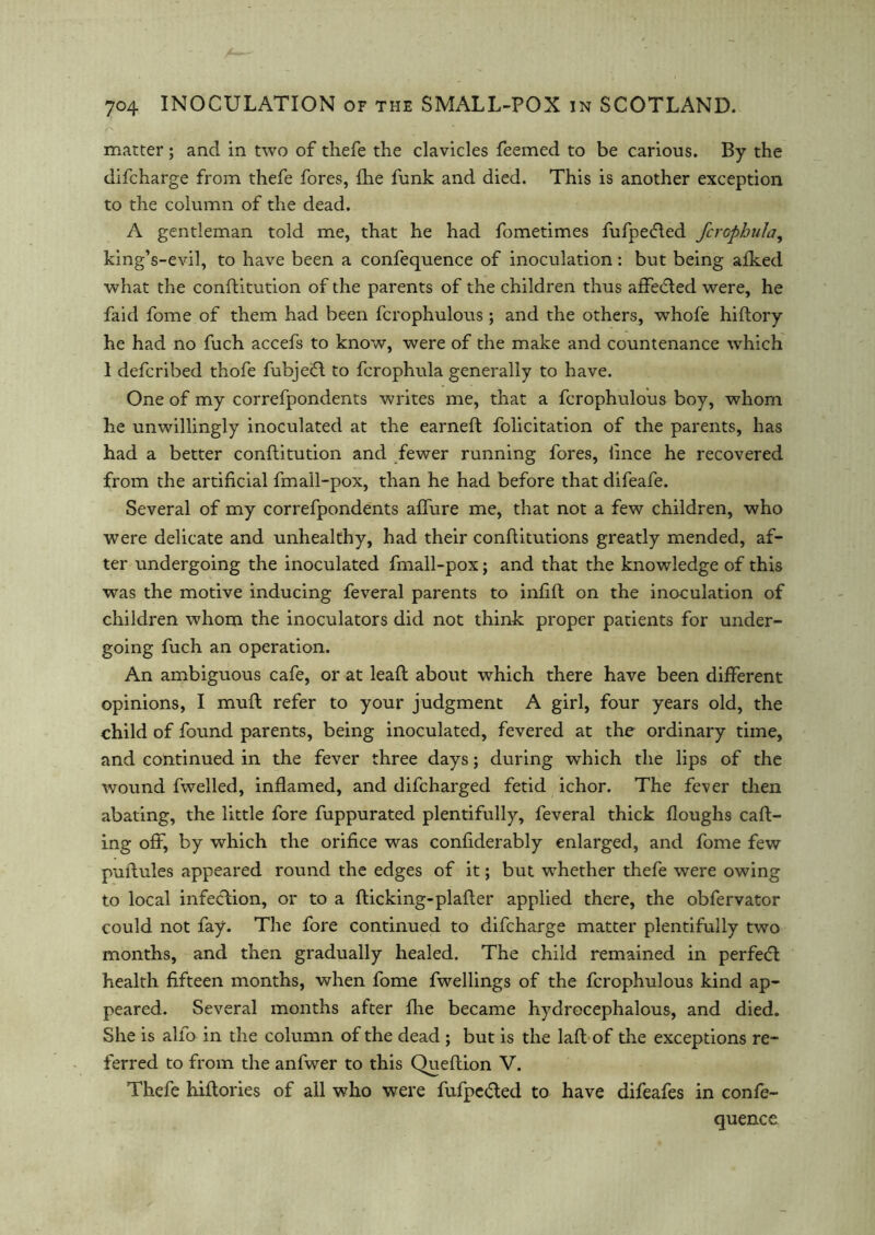 matter ; and in two of thefe the clavicles feemed to be carious. By the difcharge from thefe fores, {he funk and died. This is another exception to the column of the dead. A gentleman told me, that he had fometimes fufpecded fcrophula, king’s-evil, to have been a confequence of inoculation: but being afked what the conftitution of the parents of the children thus affedled were, he faid fome of them had been fcrophulous ; and the others, whofe hiflory he had no fuch accefs to know, were of the make and countenance which 1 defcribed thofe fubjefl to fcrophula generally to have. One of my correfpondents writes me, that a fcrophulous boy, whom he unwillingly inoculated at the earneft folicitation of the parents, has had a better conftitution and fewer running fores, lince he recovered from the artificial fmall-pox, than he had before that difeafe. Several of my correfpondents affaire me, that not a few children, who were delicate and unhealthy, had their conflitutions greatly mended, af- ter undergoing the inoculated fmall-pox; and that the knowledge of this was the motive inducing feveral parents to infift on the inoculation of children whom the inoculators did not think proper patients for under- going fuch an operation. An ambiguous cafe, or at lead: about which there have been different opinions, I mufl refer to your judgment A girl, four years old, the child of found parents, being inoculated, fevered at the ordinary time, and continued in the fever three days; during which the lips of the wound dwelled, inflamed, and difeharged fetid ichor. The fever then abating, the little fore fuppurated plentifully, feveral thick floughs call- ing off, by which the orifice was confiderably enlarged, and fome few puftules appeared round the edges of it; but whether thefe were owing to local infection, or to a flicking-plafler applied there, the obfervator could not fay. The fore continued to difcharge matter plentifully two months, and then gradually healed. The child remained in perfedl health fifteen months, when fome fwellings of the fcrophulous kind ap- peared. Several months after fhe became hydrecephalous, and died. She is alfo in the column of the dead ; but is the laft of the exceptions re- ferred to from the anfwer to this Queflion V. Thefe hiflories of all who were fufpeded to have difeafes in confe- quence