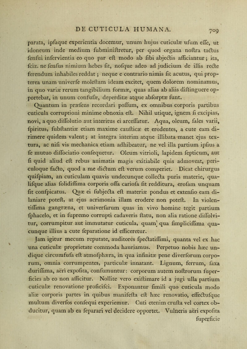 7°9 parata, ipfaque experientia docemur, unum hujus cuticulae ufum efte, ut idoneum inde medium fubminiftretur, per quod organa noftra tacftus fenfui infervientia eo quo par eft modo ab fibi abjecftis afticiantur; ita, fciz. ne fenfus nimium hebes fit, nofque adeo ad judicium de illis recle ferendum inhabiles reddat; neque e contrario nimis fit acutus, qui prop- terea unam univerfe moleftam ideam excitet, quern dolorem nominamus, in quo variae rerum tangibilium formas, quas alias ab aliis diftinguere op- portebat, in unum confufae, deperditae atque abforptae funt. Quantum in praefens recorciari poffum, ex omnibus corporis partibus cuticula corruptioni minime obnoxia eft. Nihil utique, ignem ft excipias, novi, a quo diftolutio aut interims ei arceflatur. Aqua, oleum, Tales varii, « fpiritus, fubftantiae etiam maxime caufticae et erodentes, a cute earn di- rimere quidem valent; at integra interim atque illibata manet ejus tex- tura, ac nift vis mechanica etiam adhibeatur, ne vel ilia partium ipfius a fe mutuo diflociatio confequetur. Oleum vitrioli, lapidem fepticum, aut ft quid aliud eft rebus animatis magis exitiabile quis admoveat, peri- culoque faflo, quod a me didtum eft verum comperiet. Dicat chirurgus quifpiam, an cuticulam quavis undecunque collegia puris materie, qua- lifque alias folidiflima corporis ofla cariofa fit redditura, erofam unquam fit confpicatus. Quae ei fubjedla eft materise pondus et extenfio earn di- laniare poteft, at ejus acrimonia illam erodere non poteft. In violen- tiftima gangraena, et univerfarum quas in vivo homine tegit partium fphacelo, et in fupremo corrupti cadaveris ftatu, non alia ratione diflolvi- tur, corrumpitur aut immutatur cuticula, quam] qua fimpliciftima qua- cunque illius a cute feparatione id efficeretur. Jam igitur mecum reputate, auditores fpedatiflimi, quanta vel ex hac una cuticulae proprietate commoda hauriamus. Perpetuo nobis hasc un- dique circumfufa eft atmofphsera, in qua infinite pene diverforum corpo- rum, omnia corrumpentes, particulse innatant. Lignum, ferrum, faxa duriflima, aeri expoftta, confumuntur: corporum autem noftrorum fuper- ficies ab eo non afficitur. Nollite vero exiftimare id a jugi ulla partium cuticulae renovatione proficifci. Exponantur fimili quo cuticula modo aliae corporis partes in quibus manifefta eft hsec renovatio, effecftufque multum diverfos confequi experiemur. Cuti etenim crufta vel cortex ob- ducitur, quam ab ea feparari vel decidere opportet. Vulneris aeri expoftta fuperficie