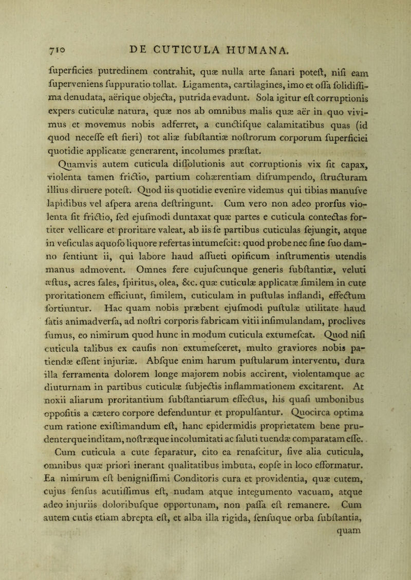 fuperficies putredinem contrahit, quae nulla arte fanari poteft, nifi earn fuperveniens fuppuratio tollat. Ligamenta, cartilagines, imo et offa folidiffi- ma denudata, aerique objedta, putrida evadunt. Sola igitur eft corruptionis expers cuticulae natura, quae nos ab omnibus malis quae aer in quo vivi- mus et movemus nobis adferret, a cundtifque calamitatibus quas (id quod neceffe eft fieri) tot aliae fubftantiae noftrorum corporum fuperficiei quotidie applicatae generarent, incolumes praeftat. Quamvis autem cuticula diftolutionis aut corruptionis vix fit capax, violenta tamen fridlio, partium cohaerentiam difrumpendo, ftrudturam illius diruere poteft. Quod iis quotidie evenire videmus qui tibias manufve lapidibus vel afpera arena deftringunt. Cum vero non adeo prorfus vio- lenta fit fridtio, fed ejufmodi duntaxat quae partes e cuticula contedtas for- titer vellicare et proritare valeat, ab iis fe partibus cuticulas fejungit, atque in veficulas aquofo liquore refertas intumefcit: quod probe nec fine fuo dam- no fentiunt ii, qui labore liaud affueti opificum inftrumentis utendis manus admovent. Omnes fere cujufcunque generis fubftantiae, veluti jvftus, acres fales, fpiritus, olea, &c. quae cuticulae applicatae fimilem in cute proritationem efficiunt, fimilem, cuticulam in puftulas inflandi, effedturn fortiuntur. Hac quam nobis prasbent ejufmodi puftulae utilitate liaud fatis animadverfa, adnoftri corporis fabricam vitiiinfimulandam, proclives fumus, eo nimirum quod hunc in modum cuticula extumefcat. Quod nifi cuticula talibus ex caufis non extumefceret, multo graviores nobis pa- tiendae effent injuriae. Abfque enim harum puftularum interventu, dura ilia ferramenta dolorem longe majorem nobis accirent, violentamque ac diuturnam in partibus cuticulae fubjedtis inflammationem excitarent. At noxii aliarum proritantium fubftantiarum effedlus, his quafi umbonibus oppofitis a caetero corpore defenduntur et propulfantur. Quocirca optima cum ratione exiftimandum eft, hanc epidermidis proprietatem bene pru- denterqueinditam, noftraeque incolumitati ac faluti tuendae comparatameffe. Cum cuticula a cute feparatur, cito ea renafcitur, five alia cuticula, omnibus quae priori inerant qualitatibus imbuta, eopfe in loco effbrmatur. Ea nimirum eft benigniffimi Conditoris cura et providentia, quae cutem, cujus fenfus acutiftimus eft, nudam atque integumento vacuam, atque adeo injuriis doloribufque opportunam, non paffa eft remanere. Cum autem cutis etiam abrepta eft, et alba ilia rigida, fenfuque orba fubftantia, quam