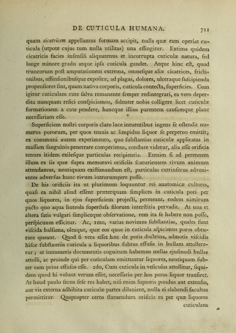 711 quam cicatricem appellamus formam accipit, nulla quae earn operiat cu- ticula (utpote cujus turn nulla utilitas) una effingitur. Extima quidem cicatricis facies infenfili aliquatenus et incorrupta cuticulae natura, fed longe minore gradu atque ipfa cuticula gaudet. Atque hinc eft, quod truncorum poft amputationem extrema, omnefque alise cicatrices, fridti- onibus, offenftonibufque expofitae, ad plagas, dolores, ulceraque fufcipienda propenfiores fint, quam nativa corporis, cuticula contedla, fuperficies. Cum igitur cuticulam cute falva remanente femper redintegrari, ea vero deper- dita nunquam refici confpiciamus, fidenter nobis colligere licet cuticulae formationem a cute pendere, hancque illius parentem caufamque plane neceftariam efte. Superficiem noftri corporis claro luce intuentibus ingens fe oftendit nu- merus pororum, per quos tenuis ac limpidus liquor fe perpetuo emittit; ex communi autem experimento, quo fubftantias cuticulae applicatas in mafiam fanguinis penetrare comperimus, conftare videtur, alia efte orificia' tenues itidem exilefque particulas reeipientia. Etenim ft ad perennem ilium ex iis quae fupra memoravi orificiis fcaturientem rivum animum attendamus, neutiquam exiftimandum eft, particulas extrinfecus adveni- entes adverfus hunc rivum introrumpere pofte. De his orificiis ita ut plurimum loquuntur rei anatomicae cultores, quafi ea nihil aliud eflent prsterquam fimplices in cuticula pori per quos liquores, in ejus fuperficiem proje<fti, permeant, eodem nimirum pa6lo quo aqua linteola fuperfufa filorum interftitia pervadit. At una et altera fatis vulgari fimpliceque obfervatione, rem ita fe habere non pofte, perfpicuum efficitur. Ac, imo, varias novimus fubftantias, quales funt vifcida balfama, oleaque, quae eos quos in cuticula afpicimus poros obtu- rare queant. Quod fi vera eftet haec de poris dodtrina, admotis vifcidis hifce fubftantiis cuticula a liquoribus fubtus effufis in bullam attollere- tur ; at innumeris documentis cognitum habemus nullas ejufmodi bulks attolli, ac proinde qui per cuticulam emittuntur liquores, neutiquam fub- ter earn prius efFufos efte. 2do, Cum cuticula in veficulas attollitur, fiqui- dem quod hi volunt verum eftet, neceflario per hos poros liquor tranfirer. At haud paulo fecus fefe res habet, nifi enim liquoris pondus aut extenfio, aut vis externa adhibita cuticulae partes dilanient, nulla ei elabendi facultas permittitun Quapropter certo ftatuendum orificia ea per quae liquores cuticulam