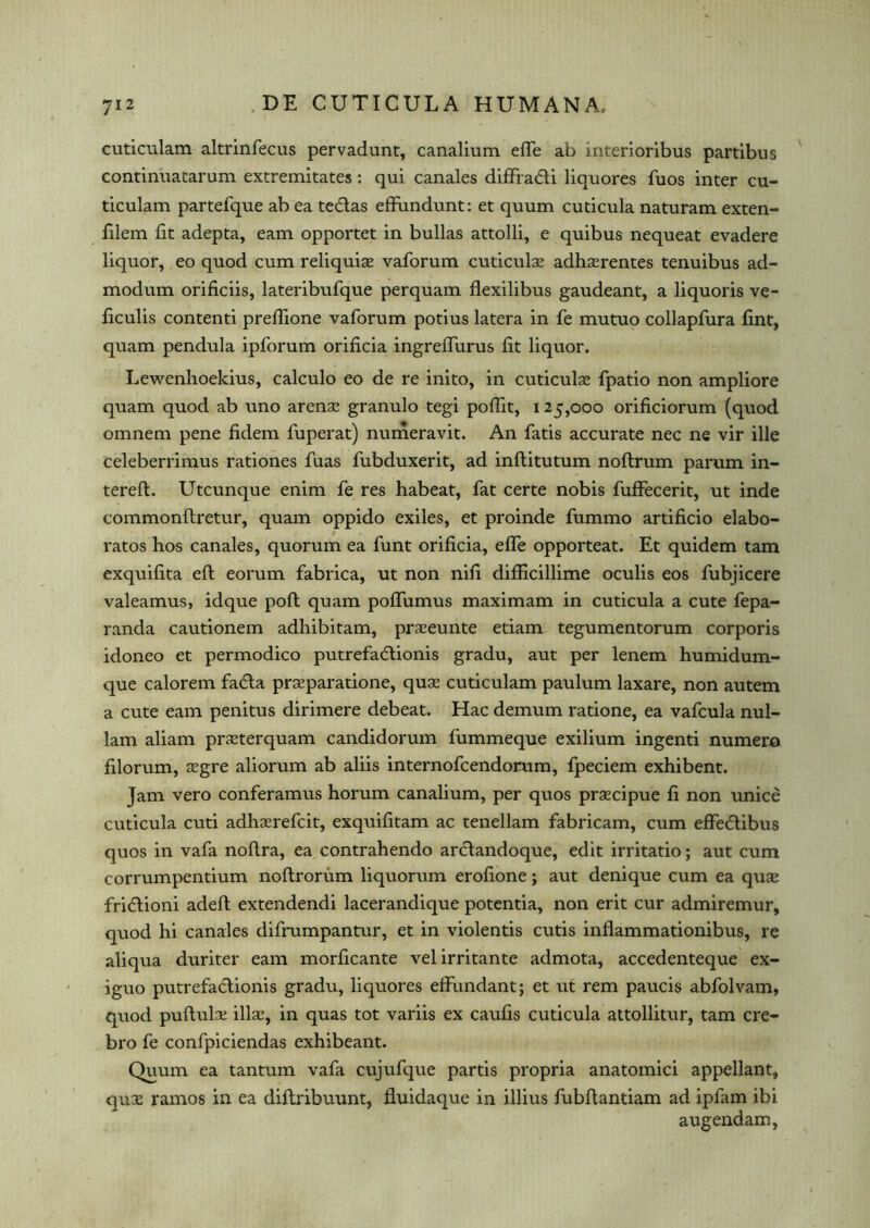 cuticulam altrinfecus pervadunt, canalium efle ab mterioribus partibus continuatarum extremitates: qui canales dififadti liquores fuos inter cu- ticulam partefque ab ea tedlas effundunt: et quum cuticula naturam exten- filem lit adepta, earn opportet in bulks attolli, e quibus nequeat evadere liquor, eo quod cum reliquiae vaforum cuticulae adhaerentes tenuibus ad- modum orificiis, lateribufque perquam flexilibus gaudeant, a liquoris ve- ficulis contend prelfione vaforum potius latera in fe mutuo collapfura lint, quam pendula ipforum orificia ingrelfurus lit liquor. Lewenhoekius, calculo eo de re inito, in cuticulae fpatio non ampliore quam quod ab uno arenae granulo tegi pofiit, 125,000 orificiorum (quod omnem pene fidem fuperat) numeravit. An fatis accurate nec ne vir ille celeberrimus rationes fuas fubduxerit, ad inllitutum noftrum parum in- tereft. Utcunque enim fe res habeat, fat certe nobis fuffecerit, ut inde commonftretur, quam oppido exiles, et proinde fummo artificio elabo- rates hos canales, quorum ea funt orificia, elfe opporteat. Et quidem tam exquifita ell eorum fabrica, ut non nifi difiicillime oculis eos fubjicere valeamus, idque poll quam pofiiimus maximam in cuticula a cute fepa- randa cautionem adhibitam, praeeunte etiam tegumentorum corporis idoneo et permodico putrefadlionis gradu, aut per lenem humidum- que calorem fadla praeparatione, quae cuticulam paulum laxare, non autem a cute earn penitus dirimere debeat. Hac demum ratione, ea vafcula nul- lam aliam praeterquam candidorum fummeque exilium ingenti numero filorum, aegre aliorum ab aliis internofeendomm, fpeciem exhibent. Jam vero conferamus horum canalium, per quos praecipue fi non unice cuticula cuti adhaerefeit, exquifitam ac tenellam fabricam, cum effedlibus quos in vafa noftra, ea contrahendo arclandoque, edit irritatio; aut cum corrumpentium noftrorum liquorum erofione; aut denique cum ea quae fridtioni adeft extendendi lacerandique potentia, non erit cur admiremur, quod hi canales difrumpantur, et in violentis cutis inflammationibus, re aliqua duriter earn morficante velirritante admota, accedenteque ex- iguo putrefadlionis gradu, liquores effundant; et ut rem paucis abfolvam, quod puftuk illaq in quas tot variis ex caufis cuticula attollitur, tam cre- bro fe confpiciendas exhibeant. Quum ea tantum vafa cujufque partis propria anatomici appellant, qux ramos in ea diftribuunt, fluidaque in illius fubfiantiam ad ipfam ibi augendam,