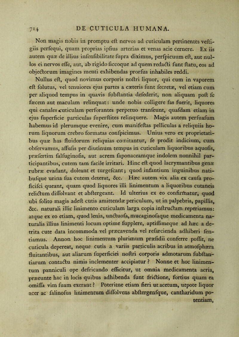 Non magis nobis in promptu eft nervos ad cuticulam pertinentes vefti- giis perfequi, quam proprias ipfius arterias et venas acie cernere. Ex iis autem quae de illius infenfibilitate fupra diximus, perfpicuum eft, aut nul- los ei nervos efle, aut, ab rigido ficcoque ad quem redadti funt ftatu, eos ad objecftorum imagines menti exhibendas prorfus inhabiles reddi. Nullus eft, quod novimus corporis noftri liquor, qui cum in vaporem eft folutus, vel tenuiores ejus partes a caeteris funt fecretae, vel etiam cum per aliquod tempus in quavis fubftantia defederit, non aliquam poll fe faecem aut maculam relinquat: unde nobis colligere fas fuerit, liquores qui canales cuticulam perforantes perpetuo tranfeunt, quafdam etiam in ejus fuperficie particulas fuperftites relinquere. Magis autem perfuafum habemus id plerumque evenire, cum manifeftas pelliculas a reliquiis ho- rum liquorum crebro formatas confpicimus. Unius vero ex proprietati- bus quae has fluidorum reliquias comitantur, fe prodit indicium, cum obfervamus, affufts per diutinum tempus in cuticulam liquoribus aquofis, praefertim falfuginofis, aut acrem faponaceamque indolem nonnihil par- ticipantibus, cutem tarn facile irritari. Hinc eft quod lacrymantibus genae rubrae evadant, doleant et turgefcant; quod infantium inguinibus nati- bufque urina fua cutem deterat, &c. Haec autem vix alia ex caufa pro- ficifci queant, quam quod liquores illi linimentum a liquoribus cutaneis relidtum diflolvant et abftergeant. Id ulterius ex eo confirrtiatur, quod ubi folito magis adeft cutis amittendae periculum, ut in palpebris, papillis, &c. naturali illic linimento cuticulam larga copia inftru<ftam reperiamus: atque ex eo etiam, quod lenia, un&uofa, mucaginofaque medicamenta na- turalis illius linimenti locum optime fupplere, aptilfimeque ad haec a de- trita cute data incommoda vel praecavenda vel refarcienda adhiberi fen- tiamus. Annon hoc linimentum plurimum praefidii conferre poflit, ne cuticula depereat, neque cutis a variis parciculis acribus in atmofphaera fluitantibus, aut aliarum fuperficiei noftri corporis admotarum fubftan- tiarum conta(flu nimis inclementer accipiatur ? Nonne et hoc linimen- tum panniculi ope defricando efficitur, ut omnia medicamenta acria, praeeunte hac in locis quibus adhibenda funt fri<5tione, fortius quam ea omifta vim fuam exerant ? Poteritne etiam fieri ut acetum, utpote liquor acer ac falinofus linimentum diflolvens abftergenfque, cantharidum po- tentiam,