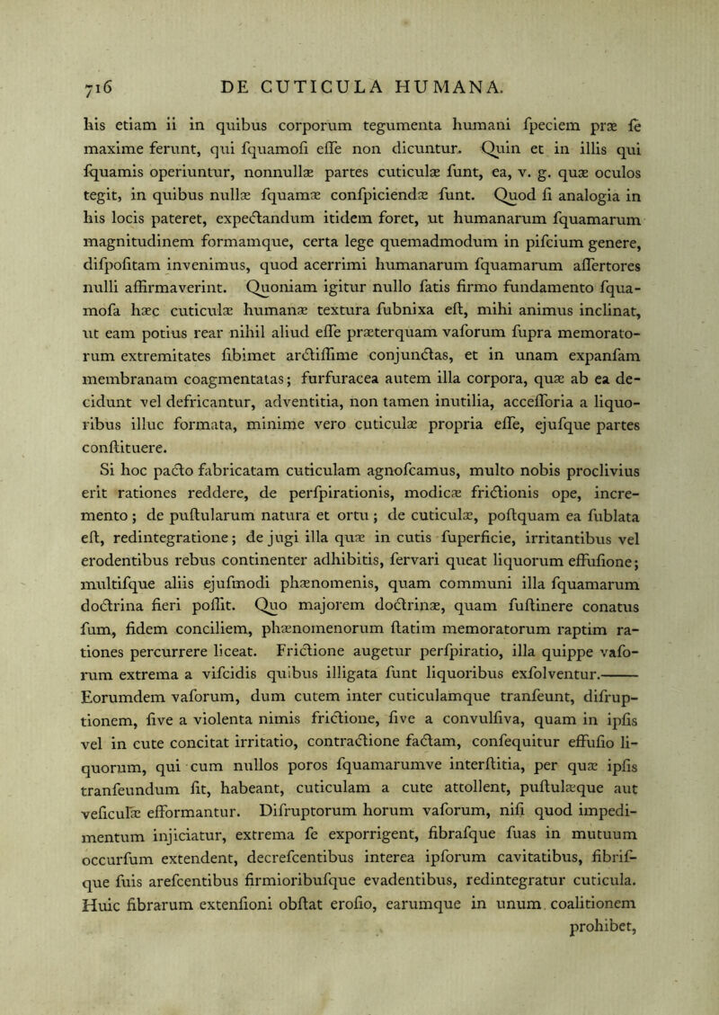 his etiam ii in quibus corporum tegumenta huraani fpeciem prse fe maxime ferunt, qui fquamofi effe non dicuntur. Quin ec in illis qui fquamis operiuntur, nonnullae partes cuticulae funt, ea, v. g. quse oculos tegit, in quibus nullse fquamse confpiciendse funt. Quod ii analogia in his locis pateret, expedandum itidem foret, ut humanarum fquamarum magnitudinem formamque, certa lege quemadmodum in pifcium genere, difpofitam invenimus, quod acerrimi humanarum fquamarum affertores nulli affirmaverint. Quoniam igitur nullo fatis firmo fundamento fqua- mofa hsec cuticulae humanae textura fubnixa eft, mihi animus inclinat, ut earn potius rear nihil aliud effe prseterquam vaforum fupra memorato- rum extremitates fibimet ardifftme conjundas, et in unam expanfam membranam coagmentatas; furfuracea autem ilia corpora, quse ab ea de- cidunt vel defricantur, adventitia, non tamen inutilia, accefloria a liquo- ribus illuc formata, minime vero cuticulse propria effe, ejufque partes conftituere. Si hoc pafto fabricatam cuticulam agnofcamus, multo nobis proclivius erit rationes reddere, de perfpirationis, modicse fri(5lionis ope, incre- mento ; de puftularum natura et ortu ; de cuticulse, poftquam ea fublata eft, redintegratione; de jugi ilia quse in cutis fuperficie, irritantibus vel erodentibus rebus continenter adhibitis, fervari queat liquorum efftifione; multifque aliis ejufmodi phsenomenis, quam communi ilia fquamarum dodrina fieri poftit. Quo majorem dodrinae, quam fuftinere conatus fum, fidem conciliem, phsenomenorum ftatim memoratorum raptim ra- tiones percurrere liceat. Fridione augetur perfpiratio, ilia quippe vafo- rum extrema a vifcidis quibus illigata funt liquoribus exfolventur. Eorumdem vaforum, dum cutem inter cuticulamque tranfeunt, difrup- tionem, five a violenta nimis fridione, five a convulfiva, quam in ipfis vel in cute concitat irritatio, contradione fadam, confequitur effufio li- quorum, qui cum nullos poros fquamarumve interftitia, per quse ipfis tranfeundum fit, habeant, cuticulam a cute attollent, puftulseque aut veficulse efformantur. Difruptorum horum vaforum, nifi quod impedi- mentum injidatur, extrema fe exporrigent, fibrafque fuas in mutuum occurfum extendent, decrefcentibus interea ipforum cavitatibus, fibrif- que fuis arefcentibus firmioribufque evadentibus, redintegratur cuticula. Huic fibrarum extenfioni obftat erofio, earumque in unum coalitionem prohibet,