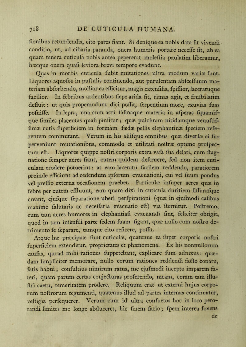 fionibus rctundendis, cito pares fiant. Si denique ea nobis data fit vivendi conditio, ut, ad cibaria paranda, onera humeris portare necefte fit, ab ea quam tenera cuticula nobis antea pepererat moleftia paulatim liberamur, hsecque onera quafi ieviora brevi tempore evadunt. Quas in morbis cuticula fubit mutationes ultra modum variae funt. Liquores aquofos in puftulis continendo, aut purulentam abfceftuum ma- teriam abforbendo, mollior ea efiicitur, magis extenfilis, fpiflior,laceratuque facilior. In febribus ardentibus Tape arida fit, rimas agit, et fruftulatim defluit: ut quis propemodum dici pofiit, ferpentium more, exuvias fuas pofuifte. In lepra, una cum acri falinaque materia in afperas fquamif- que fimiles placentas quafi pinfitur ; quae pulchram nitidamque venuftif- fimae cutis fuperficiem in formam faedae pellis elephantinae fpeciem refe- rentem commutant. Verum in his aliifque omnibus quae diverfae ei fu- perveniunt mutationibus, commodo et utilitati noftrae optime profpec- turn eft. Liquores quippe noftri corporis extra vafa fua delati, cum ftag- natione Temper acres fiant, cutem quidem deftruere, fed non item cuti- culam erodere potuerint: at earn laceratu facilem reddendo, paratiorem proinde efficiunt ad cedendum ipforum evacuationi, cui vel fuum pondus vel preflio externa occafionem praebet. Particulae infuper acres quae in febre per cutem effluunt, earn quam dixi in cuticula duritiem fiflurafque creant, ejufque feparatione uberi perfpirationi (quae in ejufmodi cafibus maxime falutaris ac neceflaria evacuatio eft) via fternitur. Poftremo, cum tarn acres humores in elephantiafi evacuandi fint, feliciter obtigit, quod in tarn infenfili parte fedem fuam figant, quae nullo cum noftro de- trimento fe feparare, tamque cito reficere, pofiit. Atque hae praecipuae funt cuticulae, quatenus ea fuper corporis noftri fuperficiem extenditur, proprietates et phaenomena. Ex his nonnullorum caufas, quoad mihi rationes fuppetebant, explicare fum adnixus : quae- dam fimpliciter memorare, nullo eorum rationes reddendi faclo conatu, fatis habui; confultius nimirum ratus, me ejufmodi incepto imparem fa- teri, quam parum certas conjeefturas proferendo, meam, coram tarn illu— ftri caetu, temeritatem prodere. Reliquum erat ut externi hujus corpo- rum noftrorum tegumenti, quatenus illud ad partes internas continuatur, veftigia perfequerer. Verum cum id ultra confuetos hoc in loco pero- randi limites me longe abduceret, hie finem facio; fpem interea fovens dc