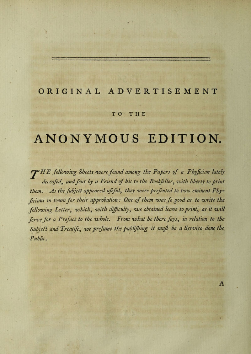 ORIGINAL ADVERTISEMENT TO THE ANONYMOUS EDITION. the following Sheets ■were found among the Papers of a Phyfician lately deceafed', and fent by a Friend of his to the Bookfeller, with liberty to print them. As the fubjeEl appeared ufeful, they were preferred to two eminent Phy- ficians in town for their approbation: One of them was fo good as to write the following Letter, which, with difficulty, we obtained leave to print, as it will ferve for a Preface to the whole. From what he there fays, in relation to the Subject and Treatife, we prefume the publifhing it mujl be a Service done the Public.