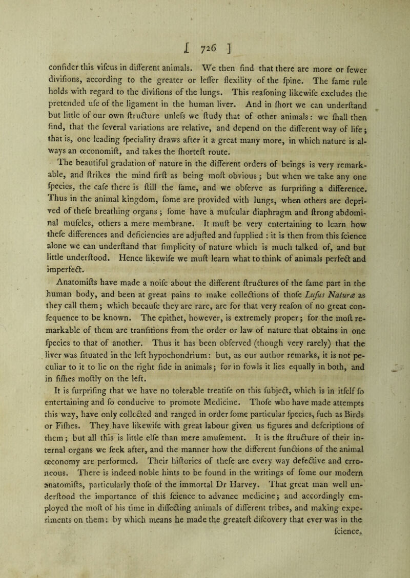 ,[ 72<5 ] confider this vifcus in different animals. We then find that there are more or fewer divifions, according to the greater or leffer flexility of the fpine. The fame rule holds with regard to the divifions of the lungs. This reafoning like wife excludes the pretended ufe of the ligament in the human liver. And in fhort we can underftand but little of our own ftrudure unlefs we ftudy that of other animals: we fliall then find, that the feveral variations are relative, and depend on the different way of life; that is, one leading fpeciality draws after it a great many more, in which nature is al- ways an ceconomift, and takes the fhorteft route. Ihe beautiful gradation of nature in the different orders of beings is very remark- able, and ftrikes the mind firft as being moft obvious; but when we take any one fpecies, the cafe there is flill the fame, and we obferve as furprifing a difference. Thus in the animal kingdom, fome are provided with lungs, when others are depri- ved of thefe breathing organs; fome have a mufcular diaphragm and ftrong abdomi- nal mufcles, others a mere membrane. It muff be very entertaining to learn how thefe differences and deficiencies are adjufted and fupplied : it is then from this fcience alone we can underftand that fimplicity of nature which is much talked of, and but little underflood. Hence likewife we muff learn what to think of animals perfect and knperfed. Anatomifts have made a noife about the different ftrudures of the fame part in the human body, and been at great pains to make cohesions of thofe Lufus Natura as they call them; which becaufe they are rare, are for that very reafon of no great con- fequence to be known. The epithet, however, is extremely proper; for the moflre- markable of them are tranfitions from the order or law of nature that obtains in one fpecies to that of another. Thus it has been obferved (though very rarely) that the liver was fituated in the left hypochondrium: but, as our author remarks, it is not pe- culiar to it to lie on the right fide in animals; for in fowls it lies equally in both, and in flfhes moftly on the left. It is furprifing that we have no tolerable treatife on this fubjed, which is in itfelf fo entertaining and fo conducive to promote Medicine. Thofe who have made attempts this way, have only collected and ranged in order fome particular fpecies, fuch as Birds or Fiflies. They.have likewife with great labour given us figures and defcriptions of them ; but all this is little elfe than mere amufement. It is the ftrudure of their in- ternal organs we feek after, and the manner how the different fundions of the animal ceconomy are performed. Their hiflories of thefe are every way defedive and erro- neous. There is indeed noble hints to be found in the writings of fome our modern anatomifts, particularly thofe of the immortal Dr Harvey. That great man well un- derftood the importance of thi$ fcience to advance medicine; and accordingly em- ployed the moft of his time in diffeding animals of different tribes, and making expe- riments on them: by which means he made the greateft difcovery that ever was in the fcience.
