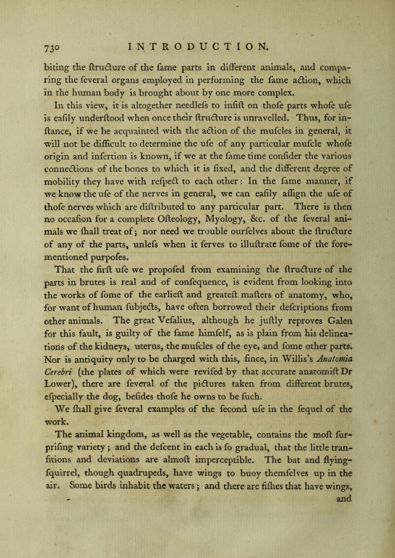 73° biting the flru&ure of the fame parts in different animals, and compa- ring the feveral organs employed in performing the fame action, which in the human body is brought about by one more complex. In this view, it is altogether needlefs to infill on thofe parts whofe ufe is eafily underflood when once their flru&ure is unravelled. Thus, for in- ftance, if we be acquainted with the a&ion of the mufcles in general, it will not be difficult to determine the ufe of any particular mufcle whofe origin and infertion is known, if we at the fame time confider the various connections of the bones to which it is fixed, and the different degree of mobility they have with refpeft to each other: In the fame manner, if we know the ufe of the nerves in general, wc can eafily affign the ufe of thofe nerves which are diflributed to any particular part. There is then no occafion for a complete Ofleology, Myology, &c. of the feveral ani- mals we ffiall treat of; nor need we trouble ourfelves about the ftru&ure of any of the parts, unlefs when it ferves to illuflrate fome of the fore- mentioned purpofes. That the firfl ufe we propofed from examining the flruClure of the parts in brutes is real and of confequence, is evident from looking into the works of fome of the earlieft and greatefl mailers of anatomy, who, for want of human fubjeCls, have often borrowed their defcriptions from other animals. The great Vefalius, although he juftly reproves Galen for this fault, is guilty of the fame himfelf, as is plain from his delinea- tions of the kidneys, uterus, the mufcles of the eye, and fome other parts. Nor is antiquity only to be charged with this, fince, in Willis’s Anatomia Cerebri (the plates of which were revifed by that accurate anatomifl Dr Lower), there are feveral of the piClures taken from different brutes, efpecially the dog, befides thofe he owns to be fuch. We ffiall give feveral examples of the fecond ufe in the fequel of the work. The animal kingdom, as well as the vegetable, contains the moft fur- prifing variety ; and the defcent in each is fo gradual, that the little tran- fitions and deviations are almoft imperceptible. The bat and flying- fquirrel, though quadrupeds, have wings to buoy themfelves up in the air. Some birds inhabit the waters; and there are fifties that have wings, and