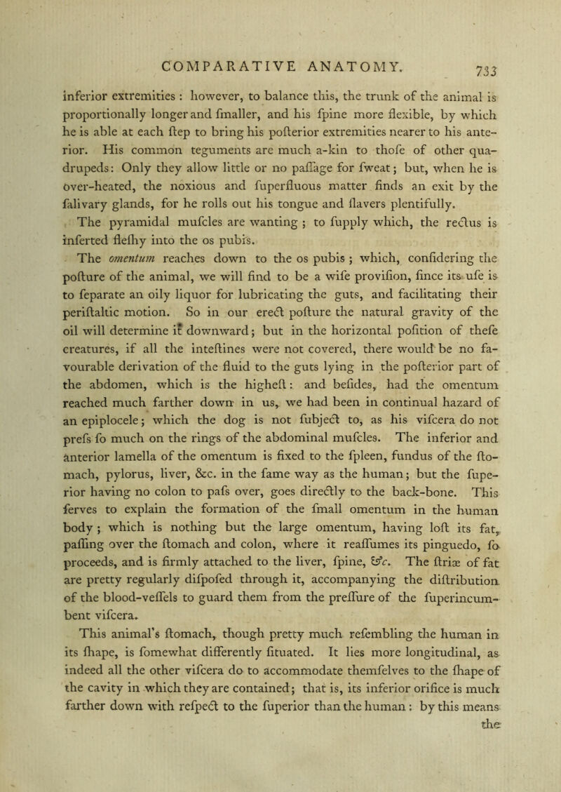 inferior extremities : however, to balance this, the trunk of the animal is proportionally longer and fmaller, and his fpine more flexible, by which he is able at each Rep to bring his pofterior extremities nearer to his ante- rior. His common teguments are much a-kin to thofe of other qua- drupeds: Only they allow little or no pafTage for fweat; but, when he is Over-heated, the noxious and fuperfluous matter finds an exit by the falivary glands, for he rolls out his tongue and Havers plentifully. The pyramidal mufcles are wanting ; to fupply which, the reftus is inferted flefhy into the os pubis. The omentum reaches down to the os pubis ; which, confidering the pofture of the animal, we will find to be a wife provifion, fince its ufe is to feparate an oily liquor for lubricating the guts, and facilitating their periftaltic motion. So in our ere<ft pofture the natural gravity of the oil will determine it downward; but in the horizontal pofition of thefe creatures, if all the inteftines were not covered, there would be no fa- vourable derivation of the fluid to the guts lying in the pofterior part of the abdomen, which is the higheft: and befides, had the omentum reached much farther down in us, we had been in continual hazard of an epiplocele; which the dog is not fubject to, as his vifcera do not prefs fo much on the rings of the abdominal mufcles. The inferior and anterior lamella of the omentum is fixed to the fpleen, fundus of the fto- mach, pylorus, liver, &c. in the fame way as the human; but the fupe- rior having no colon to pafs over, goes direftly to the back-bone. This ferves to explain the formation of the fmall omentum in the human body ; which is nothing but the large omentum, having loft its fat, pafling over the ftomach and colon, where it reaffumes its pinguedo, fo proceeds, and is firmly attached to the liver, fpine, &V. The ftrise of fat are pretty regularly difpofed through it, accompanying the diftribution of the blood-veffels to guard them from the preffure of the fuperincum- bent vifcera. This animal’s ftomach, though pretty much refembling the human in its fhape, is fomewhat differently fituated. It lies more longitudinal, as indeed all the other vifcera do to accommodate themfelves to the fhape of the cavity in which they are contained ; that is, its inferior orifice is much farther down with refped to the fuperior than the human : by this means the