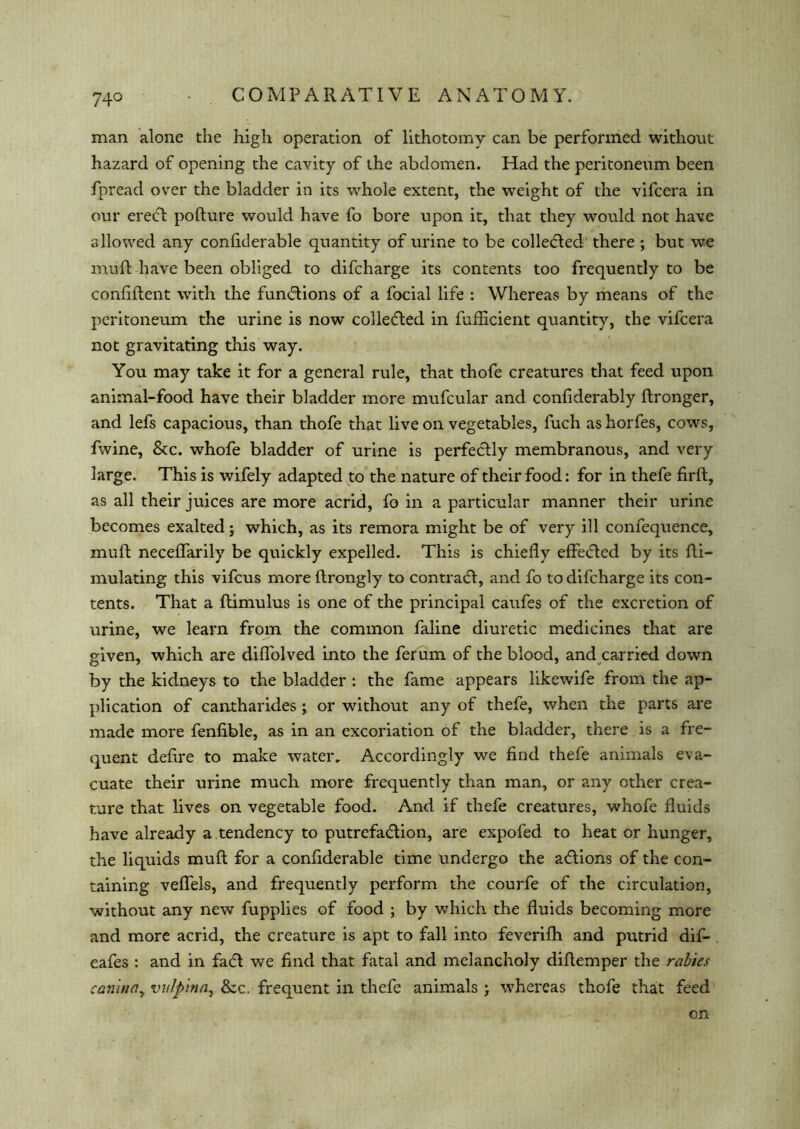 man alone the high operation of lithotomy can be performed without hazard of opening the cavity of the abdomen. Had the peritoneum been fpread over the bladder in its whole extent, the weight of the vifcera in our ereCt pofture would have fo bore upon it, that they would not have allowed any confiderable quantity of urine to be collected there ; but we muft have been obliged to difcharge its contents too frequently to be confiftent with the functions of a focial life : Whereas by means of the peritoneum the urine is now collected in fufficient quantity, the vifcera not gravitating this way. You may take it for a general rule, that thofe creatures that feed upon animal-food have their bladder more mufcular and confiderably ftronger, and lefs capacious, than thofe that live on vegetables, fuch as horfes, cows, fwine, &c. whofe bladder of urine is perfectly membranous, and very large. This is wifely adapted to the nature of their food: for in thefe firft, as all their juices are more acrid, fo in a particular manner their urine becomes exalted; which, as its remora might be of very ill confequence, muft neceflarily be quickly expelled. This is chiefly effected by its fti- mulating this vifcus more ftrongly to contraCt, and fo to difcharge its con- tents. That a ftimulus is one of the principal caufes of the excretion of urine, we learn from the common faline diuretic medicines that are given, which are diflolved into the ferum of the blood, and carried down by the kidneys to the bladder : the fame appears likewife from the ap- plication of cantharides ; or without any of thefe, when the parts are made more fenfible, as in an excoriation of the bladder, there is a fre- quent deftre to make water. Accordingly we find thefe animals eva- cuate their urine much more frequently than man, or any other crea- ture that lives on vegetable food. And if thefe creatures, whofe fluids have already a tendency to putrefaction, are expofed to heat or hunger, the liquids muft for a confiderable time undergo the aCtions of the con- taining veflels, and frequently perform the courfe of the circulation, without any new fupplies of food ; by which the fluids becoming more and more acrid, the creature is apt to fall into feverifh and putrid dif- eafes : and in faCt we find that fatal and melancholy diftemper the rabies can'ina, vulpina, &c. frequent in thefe animals ; whereas thofe that feed on