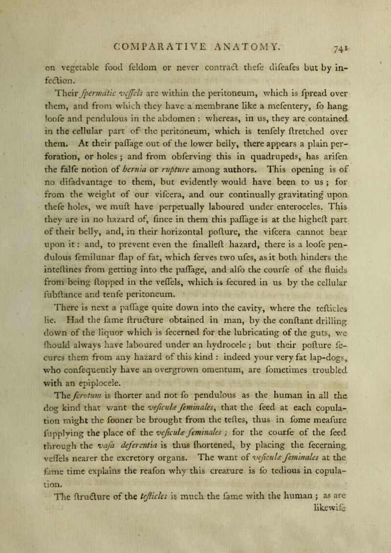 on vegetable food feldom or never contract thefe difeafes but by in- fection. Their fpermatlc vejfels are within the peritoneum, which is fpread over them, and from which they have a membrane like a mefentery, fo hang, loofe and pendulous in the abdomen : whereas, in us, they are contained in the cellular part of the peritoneum, which is tenfely Itretched over them. At their paffage out of the lower belly, there appears a plain per- foration, or holes ; and from obferving this in quadrupeds, has arifen the falfe notion of hernia or rupture among authors. This opening is of no difadvantage to them, but evidently would have been to us ; for from the weight of our vifcera, and our continually gravitating upon thefe holes, we muft have perpetually laboured under enteroceles. This they are in no hazard of, fince in them this paffage is at the highefl part of their belly, and, in their horizontal pofture, the vifcera cannot bear upon it: and, to prevent even the fmallefl hazard, there is a loofe pen- dulous femilunar flap of fat, which ferves two ufes, as it both hinders the inteflines from getting into the paffage, and alfo the courfe of the fluids from being flopped in the veffels, which is fecured in us by the cellular fubftance and tenfe peritoneum. • There is next a paffage quite down into the cavity, where the teflicles lie. Had the fame flruclure obtained in man, by the conflant drilling down of the liquor which is fecerned for the lubricating of the guts, we fhould always have laboured under an hydrocele ; but their pofture fe- cures them from any hazard of this kind : indeed your very fat lap-dogs, who confequently have an overgrown omentum, are fometimes troubled with an epiplocele. The fcrotum is fhorter and not fo pendulous as the human in all the dog kind that want the 1leficuhe feminales, that the feed at each copula- tion might the fooner be brought from the tefles, thus in fome meafure fupplving the place of the vcftcuU feminales ; for the courfe of the feed through the vafa deferentia is thus fhortened, by placing the fecerning veffels nearer the excretory organs. The want of 1veficuU feminales at the fame time explains the reafon why this creature is fo tedious in copula- tion. The ftru&ure of the tejlicles is much the fame with, the human ; as are likewise