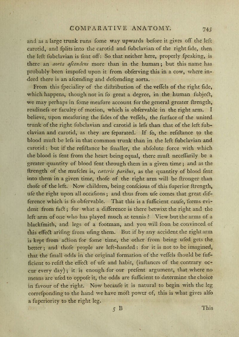 74 5 and as a large trunk runs fome way upwards before it gives off the left carotid, and fplits into the carotid and fubclavian of the right fide, then the left fubclavian is fent off: So that neither here, properly fpeaking, is there an aorta afcendcns more than in the human ; but this name has probably been impofed upon it from obferving this in a cow, where in- deed there is an afcending and defcending aorta. From this fpeciality of the diflribution of the veffels of the right fide, which happens, though not in fo great a degree, in the human fubjedl, we may perhaps in fome meafure account for the general greater ftrength, readinefs or faculty of motion, which is obfervable in the right arm. I believe, upon meafuring the fides of the veffels, the furface of the united trunk of the right fubclavian and carotid is lefs than that of the left fub- clavian and carotid, as they are feparatecl. If fo, the refiftance to the blood muft be lefs in that common trunk than in the left fubclavian and carotid: but if the refiftance be fmaller, the abfolute force with which the blood is fent from the heart being equal, there muft neceffarily be a greater quantity of blood fent through them in a given time; and as the ftrength of the mufcles is, creteris paribus, as the quantity of blood fent into them in a given time, thofe of the right arm will be ftronger than thofe of the left. Now children, being confcious of this fuperior ftrength, ufe the right upon all occafions; and thus from ufe comes that great dif- ference which is fo obfervable. That this is a fufficient caufe, feems evi- dent from faff; for what a difference is there betwixt the right and the left arm of one who has played much at tennis ? View but the arms of a blackfmith, and legs of a footman, and you will foon be convinced of this effefl: ariftng from ufing them. But if by any accident the right arm is kept from adtion for fome time, the other from being ufed gets the better ; and thofe people are left-handed : for it is not to be imagined, that the finall odds in the original formation of the veffels fhould be fuf- ficient to refift the effecft of ufe and habit, (inftances of the contrary oc- cur every day); it is enough for our prefent argument, that where no means are ufed to oppofe it, the odds are fufficient to determine the choice in favour of the right. Now becaufe it is natural to begin with the leg correfponding to the hand we have moft power of, this is what gives alfo a fuperiority to the right leg. 5 B This
