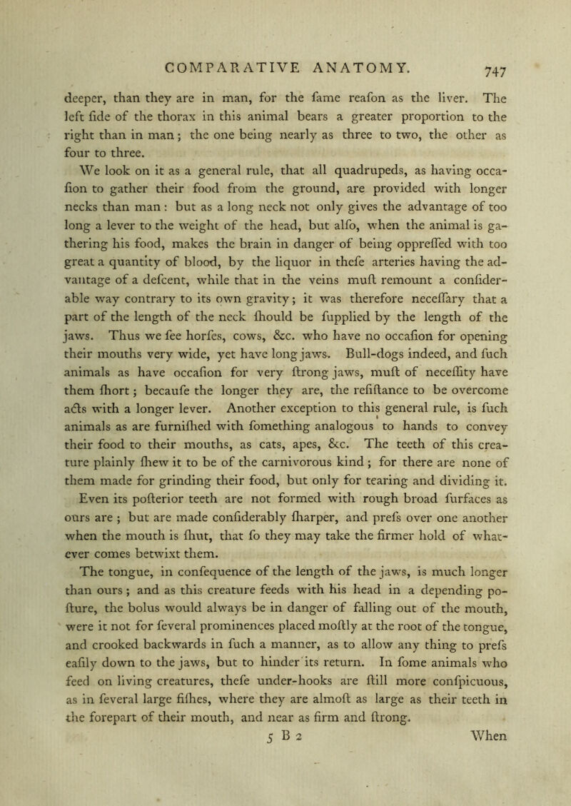 deeper, than they are in man, for the fame reafon as the liver. The left fide of the thorax in this animal bears a greater proportion to the right than in man; the one being nearly as three to two, the other as four to three. We look on it as a general rule, that all quadrupeds, as having occa- fion to gather their food from the ground, are provided with longer necks than man : but as a long neck not only gives the advantage of too long a lever to the weight of the head, but alfo, when the animal is ga- thering his food, makes the brain in danger of being oppreffed with too great a quantity of blood, by the liquor in thefe arteries having the ad- vantage of a defcent, while that in the veins mufl remount a confider- able way contrary to its own gravity; it was therefore neceffary that a part of the length of the neck fhould be fupplied by the length of the jaws. Thus we fee horfes, cows, &c. who have no occafion for opening their mouths very wide, yet have long jaws. Bull-dogs indeed, and fuch animals as have occafion for very flrong jaws, mufl of neceffity have them fhort; becaufe the longer they are, the refiflance to be overcome adls with a longer lever. Another exception to this general rule, is fuch animals as are furnifhed with fomething analogous to hands to convey their food to their mouths, as cats, apes, &c. The teeth of this crea- ture plainly fliew it to be of the carnivorous kind ; for there are none of them made for grinding their food, but only for tearing and dividing it. Even its poflerior teeth are not formed with rough broad furfaces as ours are ; but are made confiderably {harper, and prefs over one another when the mouth is {hut, that fo they may take the firmer hold of what- ever comes betwixt them. The tongue, in confequence of the length of the jaws, is much longer than ours ; and as this creature feeds with his head in a depending po- flure, the bolus would always be in danger of falling out of the mouth, were it not for feveral prominences placed moflly at the root of the tongue, and crooked backwards in fuch a manner, as to allow any thing to prefs eafily down to the jaws, but to hinder its return. In fome animals who feed on living creatures, thefe under-hooks are flill more confpicuous, as in feveral large fifhes, where they are almoft as large as their teeth in the forepart of their mouth, and near as firm and flrong. 5 B 2 When