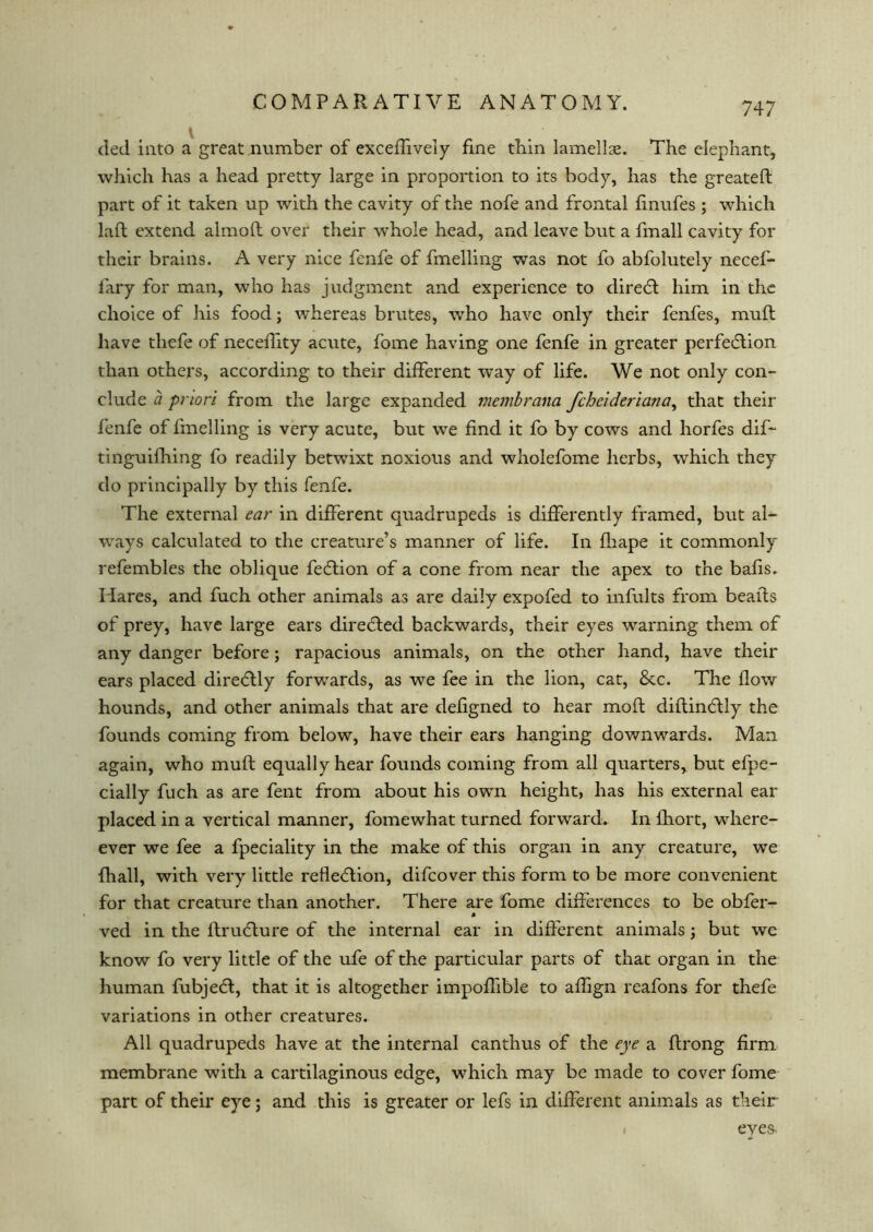 747 ded into a great number of exceflively fine thin lamellae. The elephant, which has a head pretty large in proportion to its body, has the greateft part of it taken up with the cavity of the nofe and frontal finufes ; which lad extend almoft over their whole head, and leave but a fmall cavity for their brains. A very nice fenfe of fmelling was not fo abfolutely necef- lary for man, who has judgment and experience to direCt him in the choice of his food; whereas brutes, who have only their fenfes, muft have tliefe of neceffity acute, fome having one fenfe in greater perfection than others, according to their different way of life. We not only con- clude a priori from the large expanded membrana feheideriana, that their fenfe of fmelling is very acute, but we find it fo by cows and horfes dif- tinguifhing fo readily betwixt noxious and wholefome herbs, which they do principally by this fenfe. The external ear in different quadrupeds is differently framed, but al- ways calculated to the creature’s manner of life. In fliape it commonly refembles the oblique feCtion of a cone from near the apex to the bafis. Hares, and fuch other animals as are daily expofed to infults from beads of prey, have large ears directed backwards, their eyes warning them of any danger before; rapacious animals, on the other hand, have their ears placed dire&ly forwards, as we fee in the lion, cat, &c. The flow hounds, and other animals that are defigned to hear moft diftinCtly the founds coming from below, have their ears hanging downwards. Man again, who mull equally hear founds coming from all quarters, but efpe- cially fuch as are fent from about his own height, has his external ear placed in a vertical manner, fome what turned forward. In fhort, where- ever we fee a fpeciality in the make of this organ in any creature, we {hall, with very little reflection, difeover this form to be more convenient for that creature than another. There are fome differences to be obfer- ved in the ItruCture of the internal ear in different animals; but we know fo very little of the ufe of the particular parts of that organ in the human fubjedt, that it is altogether impoffible to affign reafons for thefe variations in other creatures. All quadrupeds have at the internal canthus of the eye a ftrong firm membrane with a cartilaginous edge, which may be made to cover fome part of their eye; and this is greater or lefs in different animals as their eves