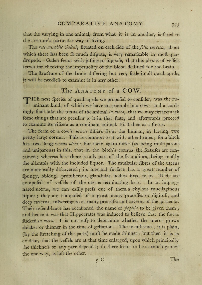 that the varying in one animal, from what it is in another, is fitted to the creature’s particular way of living. The rcte mirabile Galcni, lituated on each fide of the fella turcica, about which there has been fo much difpute, is very remarkable in mod qua- drupeds. Galen feems with juflice to fuppofe, that this plexus of veffels ferves for checking the impetuofity of the blood deflined for the brain. The drudlure of the brain differing but very little in all quadrupeds, it will be needlefs to examine it in any other. The Anatomy of a COW. T HE next fpecies of quadrupeds we propofed to confider, was the ru- minant kind, of which we have an example in a cow; and accord- ingly fhall take the foetus of the animal in uteroy that we may firfl remark fome things that are peculiar to it in that date, and afterwards proceed to examine its vifcera as a ruminant animal. Fil'd then as a foetus. The form of a cow’s uterus differs from the human, in having two pretty large cornua. This is common to it with other brutes ; for a bitch has two long cornua uteri: But thefe again differ (as being multiparous and uniparous) in this, that in the bitch’s cornua the foetufes are con- tained ; whereas here there is only part of the fecundines, being modly the allantois with the included liquor. The mufcular fibres of the uterus are more eafily difcovered ; its internal furface has a great number of fpungy, oblong, protuberant, glandular bodies fixed to it. Thefe are compofed of veffels of the uterus terminating here. In an impreg- nated uterus, we can eafily prefs out of them a chylous mucilaginous liquor ; they are compofed of a great many proceffes or digituli, and deep caverns, anfwering to as many proceffes and caverns of the placenta. Their refemblance has occafioned the name of papillee to be given them ; and hence it was that Hippocrates was induced to believe that the foetus fucked in utero. It is not eafy to determine whether the uterus grows thicker or thinner in the time of gedation. The membranes, it is plain, (by the dretching of the parts) mud be made thinner; but then it is as evident, that the veffels are at that time enlarged, upon which principally the thicknefs of any part depends; fo there feems to be as much gained the one way, as lod the other. 5 C The