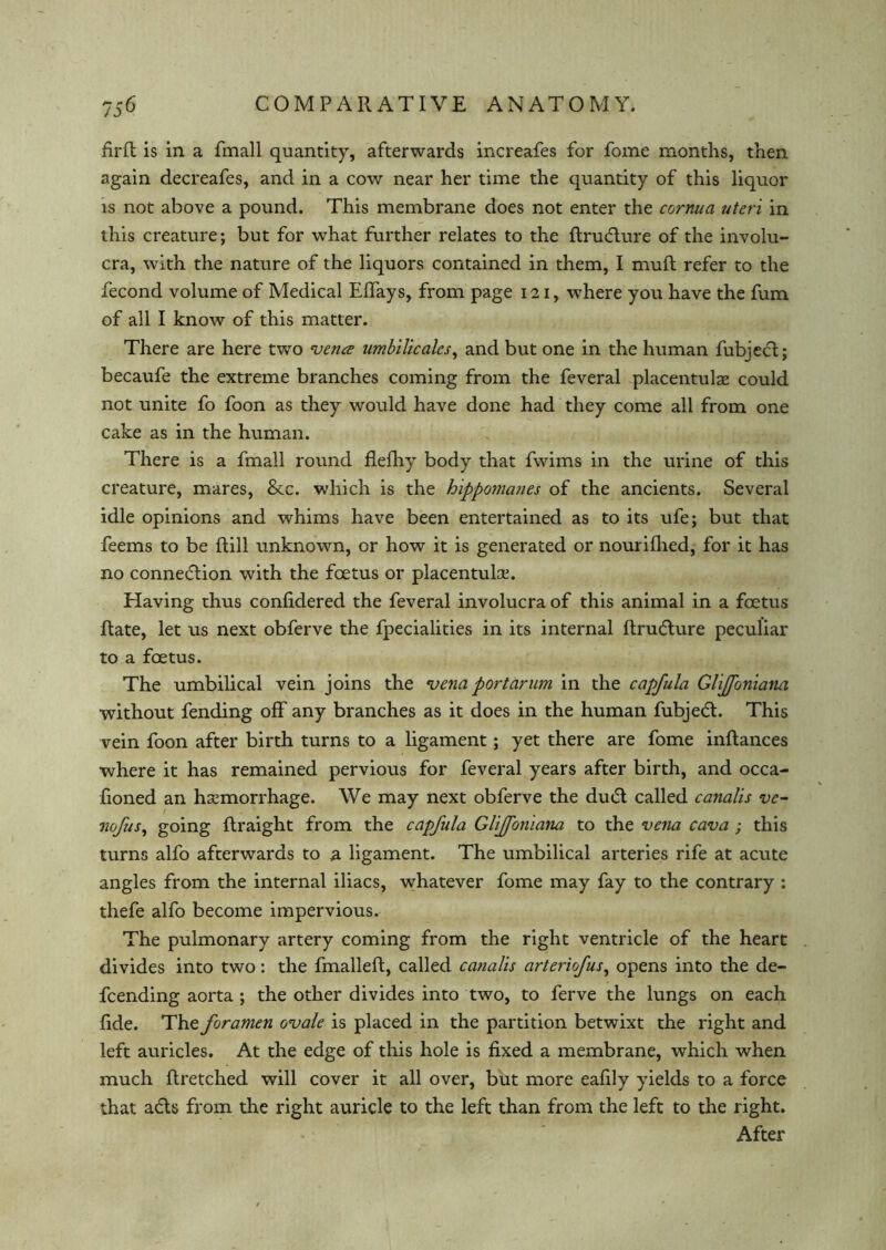 frrfb is in a fmall quantity, afterwards increafes for fome months, then again decreafes, and in a cow near her time the quantity of this liquor is not above a pound. This membrane does not enter the cornua uteri in this creature; but for what further relates to the flrudure of the involu- cra, with the nature of the liquors contained in them, I mull refer to the fecond volume of Medical Effays, from page 121, where you have the fum of all I know of this matter. There are here two vena umbilicalcs, and but one in the human fubject; becaufe the extreme branches coming from the feveral placentulae could not unite fo foon as they would have done had they come all from one cake as in the human. There is a fmall round flelhy body that fwims in the urine of this creature, mares, &c. which is the hippomanes of the ancients. Several idle opinions and whims have been entertained as to its ufe; but that feems to be ftill unknown, or how it is generated or nourifhed, for it has no connexion with the foetus or placentulce. Having thus confidered the feveral involucra of this animal in a foetus Rate, let us next obferve the fpecialities in its internal flrudure peculiar to a foetus. The umbilical vein joins the vena port arum in the capfula Glijfoniana without fending off any branches as it does in the human fubjed. This vein foon after birth turns to a ligament; yet there are fome inflances where it has remained pervious for feveral years after birth, and occa- fioned an haemorrhage. We may next obferve the dud called canalis ve- nofus, going flraight from the capfula Glijfoniana to the vena cava ; this turns alfo afterwards to 2. ligament. The umbilical arteries rife at acute angles from the internal iliacs, whatever fome may fay to the contrary : thefe alfo become impervious. The pulmonary artery coming from the right ventricle of the heart divides into two: the fmalleffc, called canalis arteriofus, opens into the de- fending aorta ; the other divides into two, to ferve the lungs on each fide. The foramen ovale is placed in the partition betwixt the right and left auricles. At the edge of this hole is fixed a membrane, which when much flretched will cover it all over, but more eafily yields to a force that ads from the right auricle to the left than from the left to the right. After